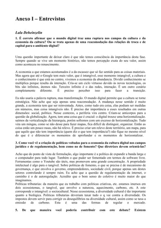 Anexo I – Entrevistas

Lala Deheinzelin
1. É correto afirmar que o mundo digital traz uma ruptura nos campos da cultura e da
economia da cultura? Ou se trata apenas de uma reacomodação das relações de troca e de
capital para o ambiente digital?


Uma questão importante de deixar claro é que não temos consciência da importância desta fase.
Sempre quando se vive um momento histórico, não temos percepção exata do seu valor, assim
como aconteceu no renascimento.

A economia a que estamos acostumados é a da escassez que só faz sentido para as coisas materiais.
Mas agora que até o Google tem mais valor, que é intangível, esse momento intangível, a cultura e
o conhecimento é que está no centro, vivemos a economia da abundancia. Dividir conhecimento se
multiplica porque resulta da interação. Cria-se um ciclo virtuoso devido às novas tecnologias, os
bits são infinitos, átomos não. Terceiro infinito é o das redes, interação. É um outro cenário
completamente       diferente.  É    preciso    perceber    isso   para   fazer    a   transição.

Eu não usaria a palavra ruptura, mas transformação. O mundo digital permite que a cultura se torne
estratégica. Não acho que seja apenas uma reacomodação. A mudança nesse sentido é muito
grande, a economia tem que ser reinventada. Antes, como tudo era coisa, elas podiam ser medidas
em números, mas coisa intangíveis não. É preciso dar importância a esses resultados em outras
dimensões: social, político. Nesse contexto, a periferia vira centro. Criam-se anticorpos para a
questão da globalização. Agora, tem uma coisa que é crucial: o digital trouxe uma horizontalização.
saímos da verticalização da hierarquia, porém sofremos com um excesso de horizontalização. Tudo
vira um mingau, como se não desse para fazer mapas, fica difícil de distinguir, organizar. Então as
coisa estão um pouco rasas, não há relevo. É preciso criar um relevo deste território, um mapa, para
que aquilo que não tem importância (quem diz o que tem importância?) não fique no mesmo nível
do que é e diferenciar os momentos de aprofundar e os momentos de horizontalizar.

3. Como você vê a criação de políticas voltadas para a economia da cultura digital nos campos
jurídico e de regulamentação, bem como no de fomento? Que diretrizes devem orientá-las?

Acho que do ponto de vista de formulação, algo importante é a política de expandir a banda larga e
o computador para todo lugar. Também o que puder ser fomentado em termos de software livre.
Ferramentas como o Youtube são úteis, mas promovem uma grande concentração. A propriedade
intelectual é algo para o tangível. Sobre politicas de fomento, o que se precisa é de mecanismo de
governança, e que envolva o governo, empreendedores, sociedade civil, porque apenas um destes
setores controlando é sempre ruim. Eu acho que a questão de regulamentação da internet, o
caminho é o de autoregulação. Acredito que o bom senso do coletivo é muito maior do que
imaginamos.
Políticas tributarias: da maneira que eu trabalho com politicas criativas, etc. estamos imersos em
dois ecossistemas, o tangível, que envolve a natureza, aquecimento, carbono, etc. A este
corresponde o intangível: o sociocultural. Nesse ecossistema, a diversidade cultural é tão importante
quanto a biológica. Politicas tributarias deveriam taxar tudo o q vai contra a diversidade. Os
impostos devem servir para corrigir os desequilíbrios na diversidade cultural, assim como se taxa a
emissão      de    carbono.    Esta    é    uma      das   formas    de    regular     o    mercado.

5.   De    que    maneira      você    poderia    contribuir     com     este   debate?     Existem
 