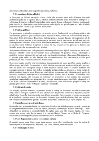 dimensões continentais, com os pontos de cultura, os fóruns.
    3. Economia da Cultura Digital
A Economia da Cultura extrapola a rede, ainda não acontece só na rede. Estamos buscando
alternativas para dar o segundo passo, estamos tentando entender como mensurar o intangível. A
velocidade da internet no Brasil hoje ainda é muito aquém do que poderia ser. Estamos caminhando
para entender o ciberespaço, mas ainda estamos muito aquém do que ele pode ser. Não dá ainda
para mensurar ou valorar o que estamos produzindo.
    4. Políticas públicas
Um pacto entre o primeiro, o segundo e o terceiro setor é fundamental. As políticas públicas são
fundamentais, políticas que valorizem outras moedas de troca, como faz o circuito Fora do Eixo.
Mas, além disso, precisamos de políticas públicas para as cidades digitais; não precisamos só de
centros de acesso, mas de criar mecanismos e parcerias com o movimento social para que este
acesso promova diferença na sociedade. Precisamos pensar não só como teremos o site da prefeitura
no ar, mas como podemos fotografar o buraco na rua, colocar no site para que o buraco seja
fechado, só para dar um exemplo mais simples.
As empresas cada vez mais estão pensando em como ganhar com o digital, o movimento social está
tentando entender como se movimentar nesse ciberespaço. O governo precisa estabelecer o
equilíbrio entre os interesses do mercado e dos movimentos sociais no ciberespaço. Não adiante ter
a internet para todos se não houver um acompanhamento dos movimentos sociais para
potencializar, para colocar as demandas da sociedade.
O governo precisa também criar secretarias e fóruns para discutir essas questões, precisa ampliar o
debate com a sociedade. Por exemplo, a lei de direitos autorais está sendo debatida pelo governo,
mas ele ainda não conseguiu chegar a uma discussão radical sobre o assunto, também não
conseguiu ampliar o debate para toda a sociedade, porque ainda não priorizou o tema. Antes do
debate nacional, deveria haver debate nos municípios e nos estados, eles não estão participando da
discussão, como não participaram na discussão sobre a reforma da Lei Rouanet. A sociedade civil
também está aquém, não consegue se mobilizar nos municípios e nos estados, não consegue
sensibilizar os deputados para a questão. Se o governo não colocar como prioridade, não envolver a
Casa Civil, além do Ministério da Cultura, na discussão, nada vai mudar, porque o lobby das
grandes gravadoras é muito forte junto à câmara e ao senado.
    5. Política tributária
Em relação à política tributária, o governo perdeu o timing da discussão, deveria ter começado
antes, mas só começou a debater nos dois últimos anos do governo. Temos aí o Recultura, puxado
pela Cufa, o Conselho Interministerial para debater a questão. Os três, quatro próximos meses serão
de acúmulo de conteúdo, mas o xis da questão é como o governo federal vai se abrir para articular
um conselho interministerial que seja eficiente, discutindo a formalização, o super simples, etc.
    6. Caminhos para a sustentabilidade
O caminho para a sustentabilidade é a construção de redes, que viabilizam processos de construção
de um grande lastro nacional. Rede de criação, produção, distribuição, troca de tecnologia. Tenho
dificuldade de enxergar a sustentabilidade das ações locais que não estejam ligadas em redes,
mesmo que sejam redes locais, como é o caso do Banco Palmas, na periferia de Fortaleza.
Precisamos criar uma produção que retroalimente novas produções.
    7. Papel do produtor na nova economia da cultura
O produtor agora vende disco, vende show, carrega caixa; ele é multifunção, como é o artista de
maneira geral, o artista pedreiro. São dois ... de Deus: estamos juntos na mesma...
    8. Formalização do setor
 