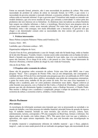 Entrar no mercado formal, primeiro, não é uma necessidade do produtor de cultura. Não existe
necessidade do produtor de cultura de entrar no mercado formal, ter CNPJ, o que existe é a
necessidade do governo entender o mercado informal, a economia solidária. 80% dos produtores de
cultura estão no mercado informal. O que o governo quer? Formalizar todo mundo ou entender este
modelo dinâmico, que cria novas moedas de troca, que estimula a criatividade? A maior parte dos
produtores não tem interesse em se formalizar. As dinâmicas mais inovadoras na cultura brasileira
hoje surgem nas relações informais, o funk e o tecnobrega. Deveria haver uma pesquisa séria do
governo para entender e entrar nesse mercado informal. Por outro lado, tem gente que quer se
formalizar, tenta e não consegue, tem muita dificuldade com a burocracia. O governo tem que
chegar a um denominador comum entre as necessidades dos dois setores [do governo e dos
produtores de cultura].
    9. Práticas interessantes
Banco Palmas (conjunto Palmares/ Palma card) Fortaleza, CE;
Cururu e Siriri – MT;
Lambidão, que o Hermano conhece – MT;
Organizações indígenas do Acre;
Circuito Fora do Eixo, principalmente o caso do Amapá, onde não há banda larga, então as bandas
de lá não têm Myspace, Youtube, Gmail, e mesmo assim estão conectadas com as bandas de todo o
Brasil e fazendo seus produtos circularem. A internet lá é por rádio, mas vive com interferência,
quase não funciona. Só se chega lá de avião, e são poucos os vôos. Outro lugar interessante de
observar é Roraima, a internet acabou de chegar lá, mas vinda da Venezuela;
Alto do Zé do Pinho – PE.
    10.Pesquisas sobre economia da cultura
Quase não há pesquisas sobre economia da cultura. Existe uma feita pelo IBGE, mas é uma
pesquisa “fraca”. Tem a pesquisa do Prestes Filho, mas já está ultrapassada, não corresponde à
realidade de hoje. O Fora do Eixo está fazendo uma pesquisa que deve ser publicada em 2010. Cada
coletivo coleta os dados sobre show, público, arrecadação, mas ainda não conseguimos sistematizar,
a gente faz muita coisa, trabalha de dia pra comer de noite. Por isso uma coisa importante é o
diálogo com a academia, para ver como podemos sistematizar esses dados. Alguns coletivos já
estão fazendo essa parceria, com a Federal de São Carlos, a Federal de Uberlândia, e também com
pessoas que não são diretamente ligadas à academia, como o Rodrigo Savazoni, o Cláudio Prado.
Mas mesmo o diálogo com a academia é complicado, porque o tempo da academia é outro, e a
economia da cultura, a economia criativa, solidária, é muito dinâmica.



Marcio Pochmann
(Por telefone)
As tecnologias da informação acentuam uma transição que vem se processando na sociedade e no
mundo do trabalho, com forte presença do trabalho imaterial, principal forma de geração de riqueza
hoje. O trabalho imaterial, incluído no setor terciário, que envolve serviços, cultura, lazer,
entretenimento, turismo, corresponde a 70% das ocupações no Brasil hoje, formais e informais. Em
alguns países do mundo, este índica chega a 90%. Não quero dizer com isso que a indústria, a
agricultura, não sejam setores importantes. São sim, mas está havendo uma reconfiguração na
economia.
O trabalho imaterial é completamente diferente do trabalho material - que é físico, palpável,
tangível -, cada vez mais sendo possível de ser realizado em qualquer lugar, não necessitando de um
 