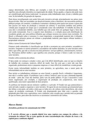 espaço determinado, uma fábrica, por exemplo, e nem de um horário pré-determinado. Isso
significa uma alteração dramática na organização da cidade. Nesse quadro, a riqueza não pode mais
ser contabilizada pela forma tradicional. As pessoas estão trabalhando mais, levam o trabalho para
casa. Se há trabalho, há geração de riquezas.
Parte dessa reconfiguração está sendo feita pela iniciativa privada, principalmente nos países mais
desenvolvidos. Mas em sociedades em desenvolvimento como a brasileira, são necessárias políticas
públicas porque, do contrário, a tendência é aumentar a distância entre quem tem acesso e quem não
tem [acesso aos meios de produção e consumo de cultura]. É necessária também uma política
voltada para ocupação do tempo que é considerado como não trabalhado. O trabalho da dona de
casa não é considerado trabalho, esse trabalho que está sendo feito em qualquer lugar e hora não
está sendo remunerado. Esse é o aspecto mais dramático, e a solução passa pela distribuição do
excedente gerado, por uma política tributária que coloque recursos nos setores mais excluídos. No
Brasil, a tributação sobre o consumo é a mais importante, a propriedade material não é tributada.
Precisaríamos primeiro pensar em tributar a propriedade material, para depois tributar também a
propriedade imaterial.
Sobre o termo Economia da Cultura Digital:
Estamos ainda submetidos à classificação que divide a economia em setor primário, secundário e
terciário. Enquanto os setores primários e secundários são melhor definidos, no setor terciário entra
tudo o que sobra, que não se encaixa nos dois primeiros: serviços públicos, entretenimento, turismo,
etc. Precisamos definir melhor o que significa este conceito, porque o futuro é cada vez mais no
setor terciário.
Estudos sobre economia da cultura:
O Ipea ainda vai começar a estudar o setor, que é de difícil identificação, uma vez que as relações
de trabalho são eventuais, instáveis, difícil de medir. Isso faz com que o setor não seja bem
organizado, predominam micro e pequenas empresas e é mais difícil de contabilizar a renda gerada.
Existe muita informalidade também no setor primário, na agricultura, mas a maior parte da
informalidade está no setor terciário.
Para incluir os trabalhadores informais no setor formal, a questão fiscal e tributária é importante,
mas não é a melhor opção. O problema é que a oferta é instável, uma vez que a demanda depende
da renda – parte das vezes das famílias, parte vem do poder público. O que é necessário é uma
maior organização, por exemplo, a organização da produção em cooperativas, uma maior
qualificação, uma maior capacidade de fazer projetos.
As políticas de fomento devem misturar o público e o privado. O Estado tem que potencializar o
setor privado e ajudar a organizar o setor terciário. Só agora há um movimento governamental para
dar ênfase a esta parte, até então a ideia que se tinha era a de cultura como decorrência, não como
espaço de produção continuada. O Estado está despreparado para lidar com a questão, está
preparado para lidar com a agricultura, com a indústria, uma vocação que o prende mais ao passado
do que ao futuro, para além das inicitivas se secretarias e ministérios da Cultura.




Marcos Dantas
Jornalista, professor de comunicação da UFRJ


1. É correto afirmar que o mundo digital traz uma ruptura nos campos da cultura e da
economia da cultura? Ou se trata apenas de uma reacomodação das relações de troca e de
capital para o ambiente digital?
 