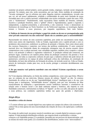 sustentar um projeto cultural próprio, assim gerando rendas, empregos, inclusão social, integração
nacional. No entanto, para isto, serão necessárias, por um lado, fortes medidas de contenção da
“invasão estrangeira” que já sofremos por parte daquelas matrizes estadunidenses, invasão esta
que vai, até um pouco rapidamente, erodindo a solidariedade da parte mais ilustrada da nossa
sociedade para com a cultura nacional, solidariedade esta recém construída a partir dos anos 1920,
com o “modernismo”. Paralelamente, serão necessárias fortes medidas de fomento, estímulo,
incentivo à produção brasileira, tanto a “global” (literal e figuradamente), quanto a regional, a
independente, a popular-comunitária, a universitária, a não comercial. Como o demonstram os
fenômenos do tecnobrega no Norte brasileiro ou da Nollywood nigeriana, as tecnologias digitais
tornam o fomento a esses processos, por enquanto espontâneos, bem mais baratos.

4. Políticas de fomento devem privilegiar o papel do estado ou devem ser protagonizadas pelo
setor privado comercial e/ou não comercial? Quais são os caminhos para a sustentabilidade?

Raciocinando nos termos de uma economia capitalista, pois ainda nos encontramos nesta etapa,
todos esses atores são importantes. Cabe ao Estado, negociando com o capital privado e com os
produtores não-comerciais, estabelecer as políticas de proteção e fomento, bem como alocar parte
dos recursos financeiros e materiais, nos termos das políticas estabelecidas. O setor comercial
nacional deve ser fortalecido diante da competição estrangeira mas ele precisa assumir claros
compromissos com a cultura nacional, suas variedades regionais, também com o respeito a valores
éticos e de proteção à infância e segmentos vulneráveis. A produção cultural não comercial, em
primeiro lugar, constitui-se em matéria prima última da produção comercial. Ela permite a livre
manifestação de todas as expressões culturais do país (que a indústria cultural não pode deixar de
pasteurizar), constitui-se no espaço de plena realização crítica dos indivíduos, de construção de
identidades, de lazer não utilitarista, de formação de artistas, de inclusão social etc. Cabe ao Estado,
através de instituições criadas para isso, ou da escola, proteger e estimular decididamente essa
produção.

5. De que maneira você poderia contribuir com este debate? Existem experiências a serem
relatadas?

Eu? Com algumas elaborações, no limite das minhas competências, como estas aqui feitas. Observe
que, no conjunto da sua entrevista, falamos mesmo de cultura, “digital” ou não. Se estamos
transitando da cultura na era da sua “reprodutibilidade técnica” (analógica) para a da sua, com
licença para o neologismo, “infinibilidade técnica” (digital), nem por isso, deixamos de falar
essencialmente de mediações e agenciamentos sociais simbólicos inerentes e constitutivos da
relação entre o homem social e um dado ambiente natural e histórico, não importa se com
finalidades comerciais, instrumentais ou lúdicas. O “digital”, ao fim e ao cabo, não passa de suporte
a essas práticas, nas condições capitalistas tardias nas quais são geradas e objetivadas.


Sérgio Rizzo
Jornalista e crítico de cinema

1. É correto afirmar que o mundo digital traz uma ruptura nos campos da cultura e da economia da
cultura? Ou se trata apenas de uma reacomodação das relações de troca e de capital para o ambiente
digital?

No campo do audiovisual, me parece razoável considerar que o mundo digital já começou a gerar
ruptura. O tripé produção-distribuição-exibição, que engessa desde os primórdios o cinema,
começou a ser implodido porque (1) a produção, passando por um processo de democratização, está
ao alcance de muito mais gente; (2) a existência dos distribuidores, muitas vezes “atravessadores”,
 