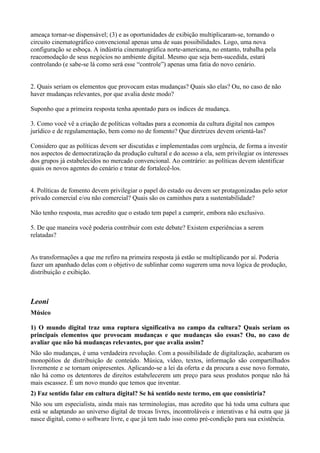 ameaça tornar-se dispensável; (3) e as oportunidades de exibição multiplicaram-se, tornando o
circuito cinematográfico convencional apenas uma de suas possibilidades. Logo, uma nova
configuração se esboça. A indústria cinematográfica norte-americana, no entanto, trabalha pela
reacomodação de seus negócios no ambiente digital. Mesmo que seja bem-sucedida, estará
controlando (e sabe-se lá como será esse “controle”) apenas uma fatia do novo cenário.


2. Quais seriam os elementos que provocam estas mudanças? Quais são elas? Ou, no caso de não
haver mudanças relevantes, por que avalia deste modo?

Suponho que a primeira resposta tenha apontado para os índices de mudança.

3. Como você vê a criação de políticas voltadas para a economia da cultura digital nos campos
jurídico e de regulamentação, bem como no de fomento? Que diretrizes devem orientá-las?

Considero que as políticas devem ser discutidas e implementadas com urgência, de forma a investir
nos aspectos de democratização da produção cultural e do acesso a ela, sem privilegiar os interesses
dos grupos já estabelecidos no mercado convencional. Ao contrário: as políticas devem identificar
quais os novos agentes do cenário e tratar de fortalecê-los.


4. Políticas de fomento devem privilegiar o papel do estado ou devem ser protagonizadas pelo setor
privado comercial e/ou não comercial? Quais são os caminhos para a sustentabilidade?

Não tenho resposta, mas acredito que o estado tem papel a cumprir, embora não exclusivo.

5. De que maneira você poderia contribuir com este debate? Existem experiências a serem
relatadas?


As transformações a que me refiro na primeira resposta já estão se multiplicando por aí. Poderia
fazer um apanhado delas com o objetivo de sublinhar como sugerem uma nova lógica de produção,
distribuição e exibição.



Leoni
Músico

1) O mundo digital traz uma ruptura significativa no campo da cultura? Quais seriam os
principais elementos que provocam mudanças e que mudanças são essas? Ou, no caso de
avaliar que não há mudanças relevantes, por que avalia assim?
Não são mudanças, é uma verdadeira revolução. Com a possibilidade de digitalização, acabaram os
monopólios de distribuição de conteúdo. Música, vídeo, textos, informação são compartilhados
livremente e se tornam onipresentes. Aplicando-se a lei da oferta e da procura a esse novo formato,
não há como os detentores de direitos estabelecerem um preço para seus produtos porque não há
mais escassez. É um novo mundo que temos que inventar.
2) Faz sentido falar em cultura digital? Se há sentido neste termo, em que consistiria?
Não sou um especialista, ainda mais nas terminologias, mas acredito que há toda uma cultura que
está se adaptando ao universo digital de trocas livres, incontroláveis e interativas e há outra que já
nasce digital, como o software livre, e que já tem tudo isso como pré-condição para sua existência.
 