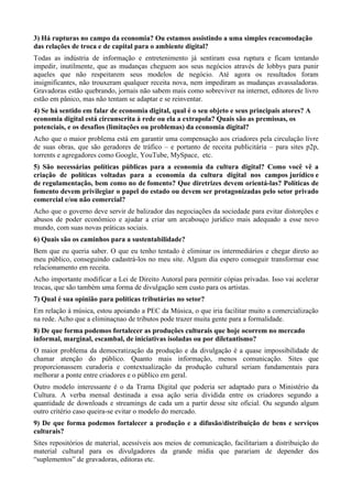 3) Há rupturas no campo da economia? Ou estamos assistindo a uma simples reacomodação
das relações de troca e de capital para o ambiente digital?
Todas as indústria de informação e entretenimento já sentiram essa ruptura e ficam tentando
impedir, inutilmente, que as mudanças cheguem aos seus negócios através de lobbys para punir
aqueles que não respeitarem seus modelos de negócio. Até agora os resultados foram
insignificantes, não trouxeram qualquer receita nova, nem impediram as mudanças avassaladoras.
Gravadoras estão quebrando, jornais não sabem mais como sobreviver na internet, editores de livro
estão em pânico, mas não tentam se adaptar e se reinventar.
4) Se há sentido em falar de economia digital, qual é o seu objeto e seus principais atores? A
economia digital está circunscrita à rede ou ela a extrapola? Quais são as premissas, os
potenciais, e os desafios (limitações ou problemas) da economia digital?
Acho que o maior problema está em garantir uma compensação aos criadores pela circulação livre
de suas obras, que são geradores de tráfico – e portanto de receita publicitária – para sites p2p,
torrents e agregadores como Google, YouTube, MySpace, etc.
5) São necessárias políticas públicas para a economia da cultura digital? Como você vê a
criação de políticas voltadas para a economia da cultura digital nos campos jurídico e
de regulamentação, bem como no de fomento? Que diretrizes devem orientá-las? Políticas de
fomento devem privilegiar o papel do estado ou devem ser protagonizadas pelo setor privado
comercial e/ou não comercial?
Acho que o governo deve servir de balizador das negociações da sociedade para evitar distorções e
abusos de poder econômico e ajudar a criar um arcabouço jurídico mais adequado a esse novo
mundo, com suas novas práticas sociais.
6) Quais são os caminhos para a sustentabilidade?
Bem que eu queria saber. O que eu tenho tentado é eliminar os intermediários e chegar direto ao
meu público, conseguindo cadastrá-los no meu site. Algum dia espero conseguir transformar esse
relacionamento em receita.
Acho importante modificar a Lei de Direito Autoral para permitir cópias privadas. Isso vai acelerar
trocas, que são também uma forma de divulgação sem custo para os artistas.
7) Qual é sua opinião para políticas tributárias no setor?
Em relação à música, estou apoiando a PEC da Música, o que iria facilitar muito a comercialização
na rede. Acho que a eliminaçnao de tributos pode trazer muita gente para a formalidade.
8) De que forma podemos fortalecer as produções culturais que hoje ocorrem no mercado
informal, marginal, escambal, de iniciativas isoladas ou por diletantismo?
O maior problema da democratização da produção e da divulgação é a quase impossibilidade de
chamar atenção do público. Quanto mais informação, menos comunicação. Sites que
proporcionassem curadoria e contextualização da produção cultural seriam fundamentais para
melhorar a ponte entre criadores e o público em geral.
Outro modelo interessante é o da Trama Digital que poderia ser adaptado para o Ministério da
Cultura. A verba mensal destinada a essa ação seria dividida entre os criadores segundo a
quantidade de downloads e streamings de cada um a partir desse site oficial. Ou segundo algum
outro critério caso queira-se evitar o modelo do mercado.
9) De que forma podemos fortalecer a produção e a difusão/distribuição de bens e serviços
culturais?
Sites repositórios de material, acessíveis aos meios de comunicação, facilitariam a distribuição do
material cultural para os divulgadores da grande mídia que parariam de depender dos
“suplementos” de gravadoras, editoras etc.
 
