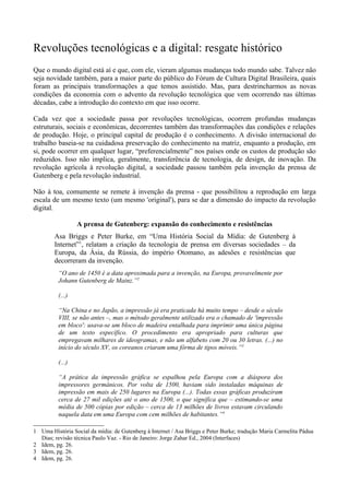 Revoluções tecnológicas e a digital: resgate histórico
Que o mundo digital está aí e que, com ele, vieram algumas mudanças todo mundo sabe. Talvez não
seja novidade também, para a maior parte do público do Fórum de Cultura Digital Brasileira, quais
foram as principais transformações a que temos assistido. Mas, para destrincharmos as novas
condições da economia com o advento da revolução tecnológica que vem ocorrendo nas últimas
décadas, cabe a introdução do contexto em que isso ocorre.

Cada vez que a sociedade passa por revoluções tecnológicas, ocorrem profundas mudanças
estruturais, sociais e econômicas, decorrentes também das transformações das condições e relações
de produção. Hoje, o principal capital de produção é o conhecimento. A divisão internacional do
trabalho baseia-se na cuidadosa preservação do conhecimento na matriz, enquanto a produção, em
si, pode ocorrer em qualquer lugar, “preferencialmente” nos países onde os custos de produção são
reduzidos. Isso não implica, geralmente, transferência de tecnologia, de design, de inovação. Da
revolução agrícola à revolução digital, a sociedade passou também pela invenção da prensa de
Gutenberg e pela revolução industrial.

Não à toa, comumente se remete à invenção da prensa - que possibilitou a reprodução em larga
escala de um mesmo texto (um mesmo 'original'), para se dar a dimensão do impacto da revolução
digital.

                  A prensa de Gutenberg: expansão do conhecimento e resistências
        Asa Briggs e Peter Burke, em “Uma História Social da Mídia: de Gutenberg à
        Internet”1, relatam a criação da tecnologia de prensa em diversas sociedades – da
        Europa, da Ásia, da Rússia, do império Otomano, as adesões e resistências que
        decorreram da invenção.
          “O ano de 1450 é a data aproximada para a invenção, na Europa, provavelmente por
          Johann Gutenberg de Mainz.”2

          (...)

          “Na China e no Japão, a impressão já era praticada há muito tempo – desde o século
          VIII, se não antes –, mas o método geralmente utilizado era o chamado de 'impressão
          em bloco': usava-se um bloco de madeira entalhada para imprimir uma única página
          de um texto específico. O procedimento era apropriado para culturas que
          empregavam milhares de ideogramas, e não um alfabeto com 20 ou 30 letras. (...) no
          início do século XV, os coreanos criaram uma fôrma de tipos móveis.”3

          (...)

          “A prática da impressão gráfica se espalhou pela Europa com a diáspora dos
          impressores germânicos. Por volta de 1500, haviam sido instaladas máquinas de
          impressão em mais de 250 lugares na Europa (...). Todas essas gráficas produziram
          cerca de 27 mil edições até o ano de 1500, o que significa que – estimando-se uma
          média de 500 cópias por edição – cerca de 13 milhões de livros estavam circulando
          naquela data em uma Europa com cem milhões de habitantes.”4

1 Uma História Social da mídia: de Gutenberg à Internet / Asa Briggs e Peter Burke; tradução Maria Carmelita Pádua
  Dias; revisão técnica Paulo Vaz. - Rio de Janeiro: Jorge Zahar Ed., 2004 (Interfaces)
2 Idem, pg. 26.
3 Idem, pg. 26.
4 Idem, pg. 26.
 
