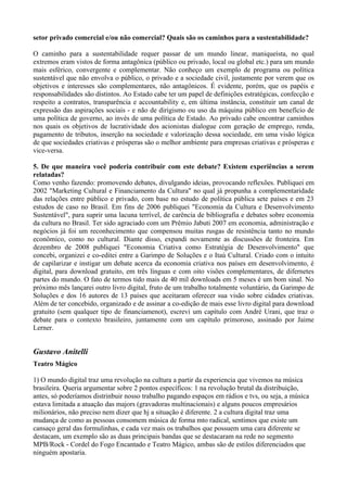 setor privado comercial e/ou não comercial? Quais são os caminhos para a sustentabilidade?

O caminho para a sustentabilidade requer passar de um mundo linear, maniqueísta, no qual
extremos eram vistos de forma antagônica (público ou privado, local ou global etc.) para um mundo
mais esférico, convergente e complementar. Não conheço um exemplo de programa ou política
sustentável que não envolva o público, o privado e a sociedade civil, justamente por verem que os
objetivos e interesses são complementares, não antagônicos. É evidente, porém, que os papéis e
responsabilidades são distintos. Ao Estado cabe ter um papel de definições estratégicas, confecção e
respeito a contratos, transparência e accountability e, em última instância, constituir um canal de
expressão das aspirações sociais - e não de dirigismo ou uso da máquina público em benefício de
uma política de governo, ao invés de uma política de Estado. Ao privado cabe encontrar caminhos
nos quais os objetivos de lucratividade dos acionistas dialogue com geração de emprego, renda,
pagamento de tributos, inserção na sociedade e valorização dessa sociedade, em uma visão lógica
de que sociedades criativas e prósperas são o melhor ambiente para empresas criativas e prósperas e
vice-versa.

5. De que maneira você poderia contribuir com este debate? Existem experiências a serem
relatadas?
Como venho fazendo: promovendo debates, divulgando ideias, provocando reflexões. Publiquei em
2002 "Marketing Cultural e Financiamento da Cultura" no qual já propunha a complementaridade
das relações entre público e privado, com base no estudo de política pública sete países e em 23
estudos de caso no Brasil. Em fins de 2006 publiquei "Economia da Cultura e Desenvolvimento
Sustentável", para suprir uma lacuna terrível, de carência de bibliografia e debates sobre economia
da cultura no Brasil. Ter sido agraciado com um Prêmio Jabuti 2007 em economia, administração e
negócios já foi um reconhecimento que compensou muitas rusgas de resistência tanto no mundo
econômico, como no cultural. Diante disso, expandi novamente as discussões de fronteira. Em
dezembro de 2008 publiquei "Economia Criativa como Estratégia de Desenvolvimento" que
concebi, organizei e co-editei entre a Garimpo de Soluções e o Itaú Cultural. Criado com o intuito
de capilarizar e instigar um debate acerca da economia criativa nos países em desenvolvimento, é
digital, para download gratuito, em três línguas e com oito visões complementares, de difernetes
partes do mundo. O fato de termos tido mais de 40 mil downloads em 5 meses é um bom sinal. No
próximo mês lançarei outro livro digital, fruto de um trabalho totalmente voluntário, da Garimpo de
Soluções e dos 16 autores de 13 países que aceitaram oferecer sua visão sobre cidades criativas.
Além de ter concebido, organizado e de assinar a co-edição de mais esse livro digital para download
gratuito (sem qualquer tipo de financiamenot), escrevi um capítulo com André Urani, que traz o
debate para o contexto brasileiro, juntamente com um capítulo primoroso, assinado por Jaime
Lerner.


Gustavo Anitelli
Teatro Mágico

1) O mundo digital traz uma revolução na cultura a partir da experiencia que vivemos na música
brasileira. Queria argumentar sobre 2 pontos específicos: 1 na revolução brutal da distribuição,
antes, só poderíamos distrinbuir nosso trabalho pagando espaços em rádios e tvs, ou seja, a música
estava limitada a atuação das majors (gravadoras multinacionais) e alguns poucos empresários
milionários, não preciso nem dizer que hj a situação é diferente. 2 a cultura digital traz uma
mudança de como as pessoas consomem música de forma mto radical, sentimos que existe um
cansaço geral das formulinhas, e cada vez mais os trabalhos que possuem uma cara diferente se
destacam, um exemplo são as duas principais bandas que se destacaram na rede no segmento
MPB/Rock - Cordel do Fogo Encantado e Teatro Mágico, ambas são de estilos diferenciados que
ninguém apostaria.
 