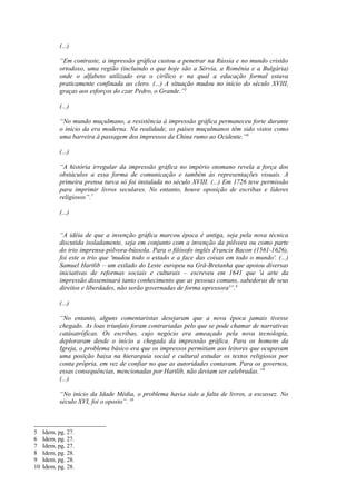 (...)

            “Em contraste, a impressão gráfica custou a penetrar na Rússia e no mundo cristão
            ortodoxo, uma região (incluindo o que hoje são a Sérvia, a Romênia e a Bulgária)
            onde o alfabeto utilizado era o cirílico e na qual a educação formal estava
            praticamente confinada ao clero. (...) A situação mudou no início do século XVIII,
            graças aos esforços do czar Pedro, o Grande.”5

            (...)

            “No mundo muçulmano, a resistência à impressão gráfica permaneceu forte durante
            o início da era moderna. Na realidade, os países muçulmanos têm sido vistos como
            uma barreira à passagem dos impressos da China rumo ao Ocidente.”6

            (...)

            “A história irregular da impressão gráfica no império otomano revela a força dos
            obstáculos a essa forma de comunicação e também às representações visuais. A
            primeira prensa turca só foi instalada no século XVIII. (...) Em 1726 teve permissão
            para imprimir livros seculares. No entanto, houve oposição de escribas e líderes
            religiosos”.7

            (...)


            “A idéia de que a invenção gráfica marcou época é antiga, seja pela nova técnica
            discutida isoladamente, seja em conjunto com a invenção da pólvora ou como parte
            do trio imprensa-pólvora-bússola. Para o filósofo inglês Francis Bacon (1561-1626),
            foi este o trio que 'mudou todo o estado e a face das coisas em todo o mundo'. (...)
            Samuel Hartlib – um exilado do Leste europeu na Grã-Bretanha que apoiou diversas
            iniciativas de reformas sociais e culturais – escreveu em 1641 que 'a arte da
            impressão disseminará tanto conhecimento que as pessoas comuns, sabedoras de seus
            direitos e liberdades, não serão governadas de forma opressora'”.8

            (...)

            “No entanto, alguns comentaristas desejaram que a nova época jamais tivesse
            chegado. As loas triunfais foram contrariadas pelo que se pode chamar de narrativas
            catásatróficas. Os escribas, cujo negócio era ameaçado pela nova tecnologia,
            deploraram desde o início a chegada da impressão gráfica. Para os homens da
            Igreja, o problema básico era que os impressos permitiam aos leitores que ocupavam
            uma posição baixa na hierarquia social e cultural estudar os textos religiosos por
            conta própria, em vez de confiar no que as autoridades contavam. Para os governos,
            essas consequências, mencionadas por Hartlib, não deviam ser celebradas.”9
            (...)

            “No início da Idade Média, o problema havia sido a falta de livros, a escassez. No
            século XVI, foi o oposto”. 10



5    Idem, pg. 27.
6    Idem, pg. 27.
7    Idem, pg. 27.
8    Idem, pg. 28.
9    Idem, pg. 28.
10   Idem, pg. 28.
 