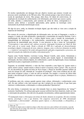Os trechos reproduzidos em destaque têm por objetivo mostrar que estamos vivendo um
processo muito semelhante ao de 500 anos atrás. Não somente porque o tipo móvel alterou a
escala de reprodução de textos. Mas porque, além disso, foi objeto de controvérsias, de
ampliação da circulação do conhecimento e de informações, pelo temor que causou a quem,
até então, detinha o conhecimento, pelo aumento da oferta de obras, contrapondo-se à
escassez, pelas defesas e acusações apaixonadas, pelas apostas na tecnologia como
instrumento de profunda transformação social.

Há algo de novo, então, na chamada revolução digital, que não tenha se visto com a criação da
imprensa de Gutenberg?

Pra começo de conversa, a digitalização da informação uniu, em uma só linguagem, a escrita, a
imagem e o áudio, até então produzidos, reproduzidos e transmitidos de maneiras distintas. Com a
transformação de átomos em bits, a cultura digital trouxe, para o mundo da comuniçação, a
intangibilidade da informação e do conhecimento, caracaterísticas suas na origem, mas que
precisavam de materialidade para circular. A esse processo se deu o nome de 'convergência'.
“Convergência é uma palavra útil, embora excessiva, empregada livremente por Ithiel de Sola
Pool antes de se tornar moda. Desde a década de 1990 ela é aplicada ao desenvolvimento
tecnológico digital, à integração de texto, números, imagens, sons e a diversos elementos na mídia
(...). A palavra 'convergência' foi sendo subsequentemente aplicada a organizações e processos, em
especial à junção das indústrias de mídia e telecomunicações.”11.

Figuras como Yochai Benkler, Lawrence Lessig, Manuel Castells, entre outros, formularam a
respeito das transformações e oportunidades trazidas pelo mundo digital. A imaterialidade da
informação, dos bens culturais digitais, do conhecimento, a partir da digitalização, trouxe mudanças
significativas para a organização econômica e social.

Enquanto, na sociedade industrial, o valor dos bens respondia a uma lógica de “quanto maior a
oferta, menor o preço / quanto menor a oferta (e maior a escassez), maior o preço”. Daí, na crise de
29, em decorrência da quebra da bolsa de Nova Iorque, o Brasil ter decidido queimar milhões de
sacas do estoque de café, chamado de “excedente de produção”, bem como erradicar pés de café,
para tentar recuperar o preço, o valor do café no mercado. Era simples: o excesso de oferta tinha
gerado a desvalorização do produto no mercado e, para conseguir elevar os preços, eliminou-se a
produção.

O problema, para nós, começa quando querem tratar cultura, informação e conhecimento como
café. Ou seja, atribuir a eles uma escassez que não é própria de sua existência. O que fazer para
valorizar o conhecimento, a informação e a cultura produzidos? Queimá-los?

De certa forma, é justamente isso que vêm tentando fazer os atores hegemônicos da “antiga”12
economia. Inutilmente. Os esforços para gerar escassez artificial dos bens imateriais, tendo em vista
a valorização dos produtos, têm sido alvo de grandes investimentos, embora aparentemente inúteis.

“É inadequado tratar o ciberespaço em termos de ilusão, fantasia ou escapismo. Ele tem economia
interna, psicologia e tem a sua história. Um congresso universário de 1999, denominado
“Explorando a cibersociedade”, abordava quatro tópicos: a cibersociedade, a ciberpolítica, a

11 Idem, pg. 270.
12 Utilizarei em alguns casos os adjetivos antiga e velha, bem como nova, para combinar com economia, o que não
   quer dizer que, por ser antiga, não exista mais. A economia industrial coexiste com a economia pós-industrial, da
   informação, do conhecimento.
 