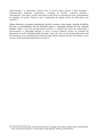 cibereconomia e a cibercultura. Dentre estes, o terceiro tópico parecia o mais pertinente -
'cibermercados, indústrias, corporações... economia da internet... comércio eletrînico...
ciberemprego'. Esse tópico, porém, não podia ou não devia ser separado do resto, principalmente
do segundo e do quarto. Espera-se que a organização de viagens através do ciberespaço seja
rentável”.13

Alguns elementos, no entanto, permanecem sujeitos à escassez, como tempo e atenção do público.
De resto, as possibilidades são tão ilimitadas quanto a capacidade humana de criar. Segundo
Benkler, “dado o custo zero da informação existente e a redução dos custos de comunicação e
processamento, a capacidade humana se torna o recurso primário escasso na economia da
informação em rede” (tradução minha do trecho: “given the zero cost of existing information and
the declining cost of communication and processing, human capacity becomes the primary scarce
resource in the networked information economy”).




13 Uma História Social da mídia: de Gutenberg à Internet / Asa Briggs e Peter Burke; tradução Maria Carmelita Pádua
   Dias; revisão técnica Paulo Vaz. - Rio de Janeiro: Jorge Zahar Ed., 2004, pg. 328 (Interfaces)
 
