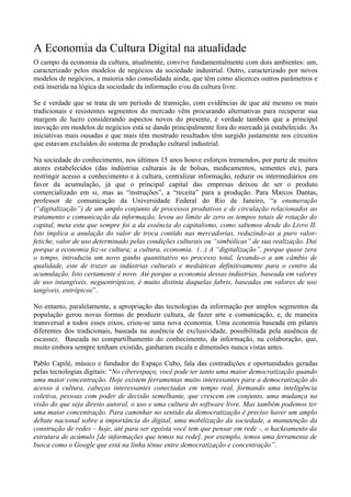 A Economia da Cultura Digital na atualidade
O campo da economia da cultura, atualmente, convive fundamentalmente com dois ambientes: um,
caracterizado pelos modelos de negócios da sociedade industrial. Outro, caracterizado por novos
modelos de negócios, a maioria não consolidada ainda, que têm como alicerces outros parâmetros e
está inserida na lógica da sociedade da informação e/ou da cultura livre.

Se é verdade que se trata de um período de transição, com evidências de que até mesmo os mais
tradicionais e resistentes segmentos do mercado vêm procurando alternativas para recuperar sua
margem de lucro considerando aspectos novos do presente, é verdade também que a principal
inovação em modelos de negócios está se dando principalmente fora do mercado já estabelecido. As
iniciativas mais ousadas e que mais têm mostrado resultados têm surgido justamente nos circuitos
que estavam excluídos do sistema de produção cultural industrial.

Na sociedade do conhecimento, nos últimos 15 anos houve esforços tremendos, por parte de muitos
atores estabelecidos (das indústrias culturais às de bolsas, medicamentos, sementes etc), para
restringir acesso a conhecimento e à cultura, centralizar informação, reduzir os intermediários em
favor da acumulação, já que o principal capital das empresas deixou de ser o produto
comercializado em si, mas as “instruções”, a “receita” para a produção. Para Marcos Dantas,
professor de comunicação da Universidade Federal do Rio de Janeiro, “a enumeração
(“digitalização”) de um amplo conjunto de processos produtivos e de circulação relacionados ao
tratamento e comunicação da informação, levou ao limite de zero os tempos totais de rotação do
capital, meta esta que sempre foi a da essência do capitalismo, como sabemos desde do Livro II.
Isto implica a anulação do valor de troca contido nas mercadorias, reduzindo-as a puro valor-
fetiche, valor de uso determinado pelas condições culturais ou “simbólicas” de sua realização. Daí
porque a economia fez-se cultura; a cultura, economia. (...) A “digitalização”, porque quase zera
o tempo, introduziu um novo ganho quantitativo no processo total, levando-o a um câmbio de
qualidade, este de trazer as indústrias culturais e mediáticas definitivamente para o centro da
acumulação. Isto certamente é novo. Até porque a economia dessas indústrias, baseada em valores
de uso intangíveis, neguentrópicos, é muito distinta daquelas fabris, baseadas em valores de uso
tangíveis, entrópicos”.

No entanto, paralelamente, a apropriação das tecnologias da informação por amplos segmentos da
população gerou novas formas de produzir cultura, de fazer arte e comunicação, e, de maneira
transversal a todos esses eixos, criou-se uma nova economia. Uma economia baseada em pilares
diferentes dos tradicionais, baseada na ausência de exclusividade, possibilitada pela ausência de
escassez. Baseada no compartilhamento do conhecimento, da informação, na colaboração, que,
muito embora sempre tenham existido, ganharam escala e dimensões nunca vistas antes.

Pablo Capilé, músico e fundador do Espaço Cubo, fala das contradições e oportunidades geradas
pelas tecnologias digitais: “No ciberespaço, você pode ter tanto uma maior democratização quando
uma maior concentração. Hoje existem ferramentas muito interessantes para a democratização do
acesso à cultura, cabeças interessantes conectadas em tempo real, formando uma inteligência
coletiva, pessoas com poder de decisão semelhante, que crescem em conjunto, uma mudança na
visão do que seja direito autoral, o uso e uma cultura do software livre. Mas também podemos ter
uma maior concentração. Para caminhar no sentido da democratização é preciso haver um amplo
debate nacional sobre a importância do digital, uma mobilização da sociedade, a manutenção da
construção de redes – hoje, até para ser egoísta você tem que pensar em rede -, o hackeamento da
estrutura de acúmulo [de informações que temos na rede], por exemplo, temos uma ferramenta de
busca como o Google que está na linha tênue entre democratização e concentração”.
 