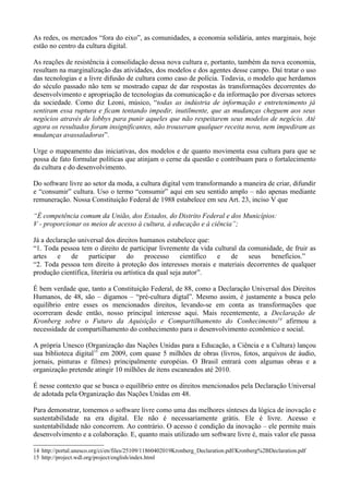 As redes, os mercados “fora do eixo”, as comunidades, a economia solidária, antes marginais, hoje
estão no centro da cultura digital.

As reações de resistência à consolidação dessa nova cultura e, portanto, também da nova economia,
resultam na marginalização das atividades, dos modelos e dos agentes desse campo. Daí tratar o uso
das tecnologias e a livre difusão de cultura como caso de polícia. Todavia, o modelo que herdamos
do século passado não tem se mostrado capaz de dar respostas às transformações decorrentes do
desenvolvimento e apropriação de tecnologias da comunicação e da informação por diversas setores
da sociedade. Como diz Leoni, músico, “todas as indústria de informação e entretenimento já
sentiram essa ruptura e ficam tentando impedir, inutilmente, que as mudanças cheguem aos seus
negócios através de lobbys para punir aqueles que não respeitarem seus modelos de negócio. Até
agora os resultados foram insignificantes, não trouxeram qualquer receita nova, nem impediram as
mudanças avassaladoras”.

Urge o mapeamento das iniciativas, dos modelos e de quanto movimenta essa cultura para que se
possa de fato formular políticas que atinjam o cerne da questão e contribuam para o fortalecimento
da cultura e do desenvolvimento.

Do software livre ao setor da moda, a cultura digital vem transformando a maneira de criar, difundir
e “consumir” cultura. Uso o termo “consumir” aqui em seu sentido amplo – não apenas mediante
remuneração. Nossa Constituição Federal de 1988 estabelece em seu Art. 23, inciso V que

“É competência comum da União, dos Estados, do Distrito Federal e dos Municípios:
V - proporcionar os meios de acesso à cultura, à educação e à ciência”;

Já a declaração universal dos direitos humanos estabelece que:
“1. Toda pessoa tem o direito de participar livremente da vida cultural da comunidade, de fruir as
artes    e    de    participar     do      processo     científico e de    seus   benefícios.”
“2. Toda pessoa tem direito à proteção dos interesses morais e materiais decorrentes de qualquer
produção científica, literária ou artística da qual seja autor”.

É bem verdade que, tanto a Constituição Federal, de 88, como a Declaração Universal dos Direitos
Humanos, de 48, são – digamos – “pré-cultura digtal”. Mesmo assim, é justamente a busca pelo
equilíbrio entre esses os mencionados direitos, levando-se em conta as transformações que
ocorreram desde então, nosso principal interesse aqui. Mais recentemente, a Declaração de
Kronberg sobre o Futuro da Aquisição e Compartilhamento do Conhecimento14 afirmou a
necessidade de compartilhamento do conhecimento para o desenvolvimento econômico e social.

A própria Unesco (Organização das Nações Unidas para a Educação, a Ciência e a Cultura) lançou
sua biblioteca digital15 em 2009, com quase 5 milhões de obras (livros, fotos, arquivos de áudio,
jornais, pinturas e filmes) principalmente européias. O Brasil entrará com algumas obras e a
organização pretende atingir 10 milhões de itens escaneados até 2010.

É nesse contexto que se busca o equilíbrio entre os direitos mencionados pela Declaração Universal
de adotada pela Organização das Nações Unidas em 48.

Para demonstrar, tomemos o software livre como uma das melhores sínteses da lógica de inovação e
sustentabilidade na era digital. Ele não é necessariamente grátis. Ele é livre. Acesso e
sustentabilidade não concorrem. Ao contrário. O acesso é condição da inovação – ele permite mais
desenvolvimento e a colaboração. E, quanto mais utilizado um software livre é, mais valor ele passa

14 http://portal.unesco.org/ci/en/files/25109/11860402019Kronberg_Declaration.pdf/Kronberg%2BDeclaration.pdf
15 http://project.wdl.org/project/english/index.html
 