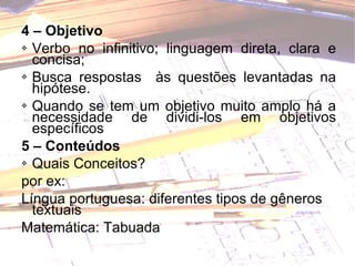 4 – Objetivo  Verbo no infinitivo; linguagem direta, clara e concisa; Busca respostas  às questões levantadas na hipótese. Quando se tem um objetivo muito amplo há a necessidade de dividi-los em objetivos específicos   5 – Conteúdos  Quais Conceitos?  por ex:  Língua portuguesa: diferentes tipos de gêneros textuais  Matemática: Tabuada 