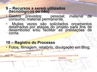 9 – Recursos a serem utilizados (tecnológicos ou não) Gastos previstos:  pessoal; material de consumo; material permanente. Muitas vezes são solicitados orçamentos detalhados por etapas do projeto para fins de desembolso e/ou facilitar as prestações de conta.   10 – Registro do Processo Fotos, filmagem, relatório, divulgação em Blog; 