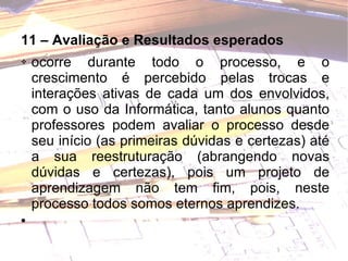 11 – Avaliação e Resultados esperados ocorre durante todo o processo, e o crescimento é percebido pelas trocas e interações ativas de cada um dos envolvidos, com o uso da Informática, tanto alunos quanto professores podem avaliar o processo desde seu início (as primeiras dúvidas e certezas) até a sua reestruturação (abrangendo novas dúvidas e certezas), pois um projeto de aprendizagem não tem fim, pois, neste processo todos somos eternos aprendizes. 