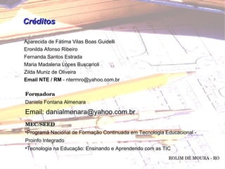 Aparecida de Fátima Vilas Boas Guidelli Eronilda Afonso Ribeiro Fernanda Santos Estrada Maria Madalena Lopes Buscarioli Zilda Muniz de Oliveira Email NTE / RM  - ntermro@yahoo.com.br Créditos MEC/SEED Programa Nacional de Formação Continuada em Tecnologia Educacional -  Proinfo Integrado Tecnologia na Educação: Ensinando e Aprendendo com as TIC ROLIM DE MOURA - RO Formadora Daniela Fontana Almenara Email: danialmenara@yahoo.com.br 