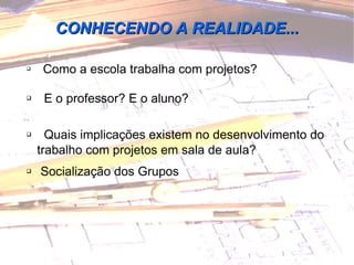 Como a escola trabalha com projetos? E o professor? E o aluno? Quais implicações existem no desenvolvimento do trabalho com projetos em sala de aula? Socialização dos Grupos CONHECENDO A REALIDADE... 