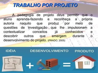 A pedagogia de projeto deve permitir que o aluno aprenda-fazendo e reconheça a própria autoria naquilo que produz por meio de questões de investigação que lhe impulsionam a contextualizar conceitos já conhecidos e descobrir outros que emergem durante o desenvolvimento do projeto.  (PRADO, 2005) TRABALHO POR PROJETO 