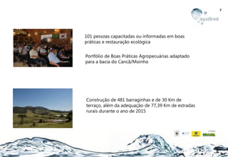 7
Construção de 481 barraginhas e de 30 Km de
terraço, além da adequação de 77,39 Km de estradas
rurais durante o ano de 2015
Portfólio de Boas Práticas Agropecuárias adaptado
para a bacia do Cancã/Moinho
101 pessoas capacitadas ou informadas em boas
práticas e restauração ecológica
 