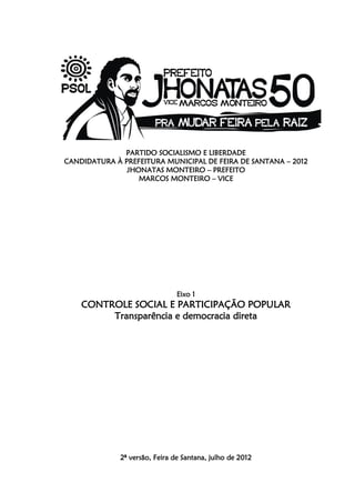 PARTIDO SOCIALISMO E LIBERDADE
CANDIDATURA À PREFEITURA MUNICIPAL DE FEIRA DE SANTANA – 2012
               JHONATAS MONTEIRO – PREFEITO
                  MARCOS MONTEIRO – VICE




                                Eixo 1
    CONTROLE SOCIAL E PARTICIPAÇÃO POPULAR
         Transparência e democracia direta




              2ª versão, Feira de Santana, julho de 2012
 