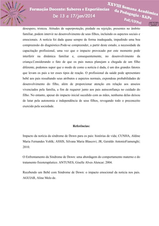 desespero, tristeza. Atitudes de superproteção, piedade ou rejeição, presentes no âmbito
familiar, podem intervir no desenvolvimento de seus filhos, incluindo os aspectos sociais e
emocionais. A notícia foi dada quase sempre de forma inadequada, impedindo uma boa
compreensão do diagnóstico.Pode-se compreender, a partir deste estudo, a necessidade da
capacitação profissional, uma vez que o impacto provocado por este momento pode
interferir

na

dinâmica

familiar

e,

consequentemente,

no

desenvolvimento

da

criança.Considerando o fato de que os pais nunca planejam a chegada de um filho
diferente, podemos supor que o modo de como a noticia é dada, é um dos grandes fatores
que levam os pais a ter esses tipos de reação. O profissional da saúde pode apresentaro
bebê aos pais ressaltando seus atributos e aspectos normais, expondoas probabilidades de
desenvolvimento do filho, além de proporcionar atenção em relação aos anseios
vivenciados pela família, a fim de requerer junto aos pais autoconfiança no cuidado do
filho. No entanto, apesar do impacto inicial sucedido com as mães, nenhuma delas deixou
de lutar pela autonomia e independência de seus filhos, revogando todo o preconceito
exercido pela sociedade.

Referências:
Impacto da notícia da síndrome de Down para os pais: histórias de vida; CUNHA, Aldine
Maria Fernandes Vohlk; ASSIS, Silvana Maria Blascovi; JR, Geraldo AntonioFiamenghi;
2010.
O Enfrentamento da Síndrome de Down: uma abordagem do comportamento materno e do
tratamento fisioterapêutico. ANTUNES, Giselle Alves Alencar; 2004.
Recebendo um Bebê com Sindrome de Down: o impacto emocional da noticia nos pais.
AGUIAR, Aline Melo de.

 