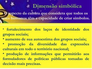 Dimensão simbólica
• fortalecimento dos laços de identidade dos
grupos sociais;
• aumento de sua autoestima dos grupos sociais;
• promoção da diversidade das expressões
culturais em todo o território nacional;
• produção de informações que permitirão aos
formuladores de políticas públicas tomadas de
decisão mais precisas.
O aspecto da cultura que considera que todos os
seres humanos têm a capacidade de criar símbolos.
 