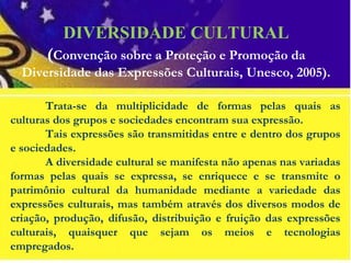Trata-se da multiplicidade de formas pelas quais as
culturas dos grupos e sociedades encontram sua expressão.
Tais expressões são transmitidas entre e dentro dos grupos
e sociedades.
A diversidade cultural se manifesta não apenas nas variadas
formas pelas quais se expressa, se enriquece e se transmite o
patrimônio cultural da humanidade mediante a variedade das
expressões culturais, mas também através dos diversos modos de
criação, produção, difusão, distribuição e fruição das expressões
culturais, quaisquer que sejam os meios e tecnologias
empregados.
DIVERSIDADE CULTURAL
(Convenção sobre a Proteção e Promoção da
Diversidade das Expressões Culturais, Unesco, 2005).
 
