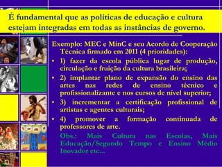 Exemplo: MEC e MinC e seu Acordo de Cooperação
Técnica firmado em 2011 (4 prioridades):
• 1) fazer da escola pública lugar de produção,
circulação e fruição da cultura brasileira;
• 2) implantar plano de expansão do ensino das
artes nas redes de ensino técnico e
profissionalizante e nos cursos de nível superior;
• 3) incrementar a certificação profissional de
artistas e agentes culturais;
• 4) promover a formação continuada de
professores de arte.
Obs.: Mais Cultura nas Escolas, Mais
Educação/Segundo Tempo e Ensino Médio
Inovador etc...
É fundamental que as políticas de educação e cultura
estejam integradas em todas as instâncias de governo.
 