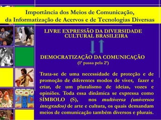 •
LIVRE EXPRESSÃO DA DIVERSIDADE
CULTURAL BRASILEIRA
DEMOCRATIZAÇÃO DA COMUNICAÇÃO
(1ª passa pela 2ª)
 
Importância dos Meios de Comunicação,
da Informatização de Acervos e de Tecnologias Diversas
 