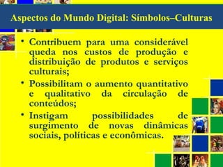 Aspectos do Mundo Digital: Símbolos–Culturas
• Contribuem para uma considerável
queda nos custos de produção e
distribuição de produtos e serviços
culturais;
• Possibilitam o aumento quantitativo
e qualitativo da circulação de
conteúdos;
• Instigam possibilidades de
surgimento de novas dinâmicas
sociais, políticas e econômicas.
 