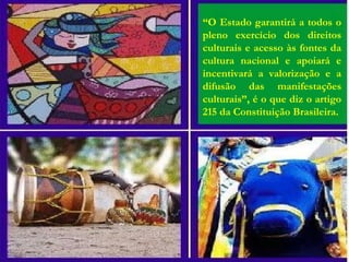 “O Estado garantirá a todos o
pleno exercício dos direitos
culturais e acesso às fontes da
cultura nacional e apoiará e
incentivará a valorização e a
difusão das manifestações
culturais”, é o que diz o artigo
215 da Constituição Brasileira.
 