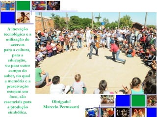 A inovação
tecnológica e a
utilização de
acervos
para a cultura,
para a
educação,
ou para outro
campo do
saber, no qual
a memória e a
preservação
estejam em
foco, são
essenciais para
a produção
simbólica.
Obrigado!
Marcelo Pertussatti
 