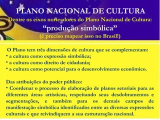 PLANO NACIONAL DE CULTURA
 O Plano tem três dimensões de cultura que se complementam:
• a cultura como expressão simbólica;
• a cultura como direito de cidadania;
• a cultura como potencial para o desenvolvimento econômico.
 
Das atribuições do poder público:
• Coordenar o processo de elaboração de planos setoriais para as
diferentes áreas artísticas, respeitando seus desdobramentos e
segmentações, e também para os demais campos de
manifestação simbólica identificados entre as diversas expressões
culturais e que reivindiquem a sua estruturação nacional.
Dentre os eixos norteadores do Plano Nacional de Cultura:
“produção simbólica”
(é preciso mapear isso no Brasil!)
 