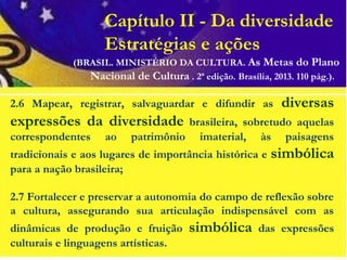 Capítulo II - Da diversidade
Estratégias e ações
2.6 Mapear, registrar, salvaguardar e difundir as diversas
expressões da diversidade brasileira, sobretudo aquelas
correspondentes ao patrimônio imaterial, às paisagens
tradicionais e aos lugares de importância histórica e simbólica
para a nação brasileira;
2.7 Fortalecer e preservar a autonomia do campo de reflexão sobre
a cultura, assegurando sua articulação indispensável com as
dinâmicas de produção e fruição simbólica das expressões
culturais e linguagens artísticas.
(BRASIL. MINISTÉRIO DA CULTURA. As Metas do Plano
Nacional de Cultura . 2ª edição. Brasília, 2013. 110 pág.).
 