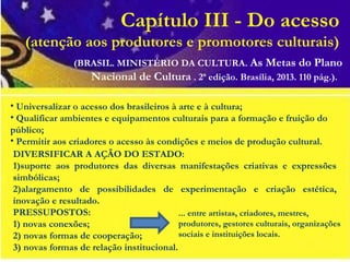 Capítulo III - Do acesso
(atenção aos produtores e promotores culturais)
DIVERSIFICAR A AÇÃO DO ESTADO:
1)suporte aos produtores das diversas manifestações criativas e expressões
simbólicas;
2)alargamento de possibilidades de experimentação e criação estética,
inovação e resultado.
PRESSUPOSTOS:
1) novas conexões;
2) novas formas de cooperação;
3) novas formas de relação institucional.
• Universalizar o acesso dos brasileiros à arte e à cultura;
• Qualificar ambientes e equipamentos culturais para a formação e fruição do
público;
• Permitir aos criadores o acesso às condições e meios de produção cultural.
(BRASIL. MINISTÉRIO DA CULTURA. As Metas do Plano
Nacional de Cultura . 2ª edição. Brasília, 2013. 110 pág.).
... entre artistas, criadores, mestres,
produtores, gestores culturais, organizações
sociais e instituições locais.
 