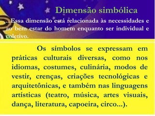 Dimensão simbólica
...Essa dimensão está relacionada às necessidades e
ao bem estar do homem enquanto ser individual e
coletivo.
Os símbolos se expressam em
práticas culturais diversas, como nos
idiomas, costumes, culinária, modos de
vestir, crenças, criações tecnológicas e
arquitetônicas, e também nas linguagens
artísticas (teatro, música, artes visuais,
dança, literatura, capoeira, circo...).
 