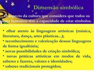 Dimensão simbólica
• olhar atento às linguagens artísticas (música,
literatura, dança, artes plásticas...);
• reconhecimento e valorização dessas linguagens
de forma igualitária;
• novas possibilidades de criação simbólica;
• novas práticas artísticas em modos de vida,
saberes e fazeres, valores e identidades;
• saberes tradicionais protegidos;
O aspecto da cultura que considera que todos os
seres humanos têm a capacidade de criar símbolos.
 