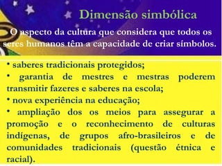 Dimensão simbólica
• saberes tradicionais protegidos;
• garantia de mestres e mestras poderem
transmitir fazeres e saberes na escola;
• nova experiência na educação;
• ampliação dos os meios para assegurar a
promoção e o reconhecimento de culturas
indígenas, de grupos afro-brasileiros e de
comunidades tradicionais (questão étnica e
racial).
O aspecto da cultura que considera que todos os
seres humanos têm a capacidade de criar símbolos.
 