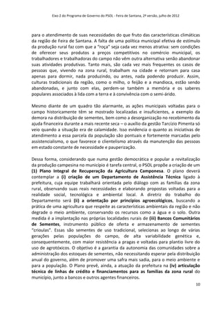 Eixo 2 do Programa de Governo do PSOL - Feira de Santana, 2ª versão, julho de 2012




para o atendimento de suas necessidades do que fruto das características climáticas
da região de Feira de Santana. A falta de uma política municipal efetiva de estímulo
da produção rural faz com que a “roça” seja cada vez menos atrativa: sem condições
de oferecer seus produtos a preços competitivos no comércio municipal, os
trabalhadores e trabalhadoras do campo não vêm outra alternativa senão abandonar
suas atividades produtivas. Tanto mais, são cada vez mais frequentes os casos de
pessoas que, vivendo na zona rural, trabalham na cidade e retornam para casa
apenas para dormir, nada produzindo, ou antes, nada podendo produzir. Assim,
culturas tradicionais da região, como o milho, o feijão e a mandioca, estão sendo
abandonadas, e junto com elas, perdem-se também a memória e os saberes
populares associados à lida com a terra e à convivência com o semi-árido.

Mesmo diante de um quadro tão alarmante, as ações municipais voltadas para o
campo historicamente têm se mostrado localizadas e insuficientes, a exemplo da
demora na distribuição de sementes, bem como a desorganização no recebimento da
ajuda financeira durante a mais recente seca – o auxílio da gestão Tarcízio Pimenta só
veio quando a situação era de calamidade. Isso evidencia o quanto as iniciativas de
atendimento a essa parcela da população são pontuais e fortemente marcadas pelo
assistencialismo, o que favorece o clientelismo através da manutenção das pessoas
em estado constante de necessidade e pauperização.

Dessa forma, considerando que numa gestão democrática e popular a revitalização
da produção campesina no município é tarefa central, o PSOL propõe a criação de um
(1) Plano Integral de Recuperação da Agricultura Camponesa. O plano deverá
contemplar a (i) criação de um Departamento de Assistência Técnica ligado à
prefeitura, cuja equipe trabalhará orientada pelo diálogo com as famílias da zona
rural, observando suas reais necessidades e elaborando propostas voltadas para a
realidade social, tecnológica e ambiental local. A diretriz do trabalho do
Departamento será (ii) a orientação por princípios agroecológicos, buscando a
prática de uma agricultura que respeite as características ambientais da região e não
degrade o meio ambiente, conservando os recursos como a água e o solo. Outra
medida é a implantação nas próprias localidades rurais de (iii) Bancos Comunitários
de Sementes, instrumento público de oferta e armazenamento de sementes
“crioulas”. Essas são sementes de uso tradicional, selecionas ao longo de várias
gerações pelas populações do campo, de alta variabilidade genética e,
consequentemente, com maior resistência a pragas e voltadas para plantio livre do
uso de agrotóxicos. O objetivo é a garantia da autonomia das comunidades sobre a
administração dos estoques de sementes, não necessitando esperar pela distribuição
anual do governo, além de promover uma safra mais sadia, para o meio ambiente e
para a população. O Plano prevê, ainda, a atuação da prefeitura na (iv) articulação
técnica de linhas de crédito e financiamentos para as famílias da zona rural do
município, junto a bancos e outros agentes financeiros.
                                                                                               10
 