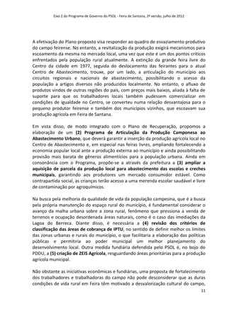 Eixo 2 do Programa de Governo do PSOL - Feira de Santana, 2ª versão, julho de 2012




A efetivação do Plano proposto visa responder ao quadro de esvaziamento produtivo
do campo feirense. No entanto, a revitalização da produção exigirá mecanismos para
escoamento da mesma no mercado local, uma vez que este é um dos pontos críticos
enfrentados pela população rural atualmente. A extinção da grande feira livre do
Centro da cidade em 1977, seguida do deslocamento das feirantes para o atual
Centro de Abastecimento, trouxe, por um lado, a articulação do município aos
circuitos regionais e nacionais de abastecimento, possibilitando o acesso da
população a artigos diversos não produzidos localmente. No entanto, o afluxo de
produtos vindos de outras regiões do país, com preços mais baixos, aliada à falta de
suporte para que os trabalhadores locais também pudessem comercializar em
condições de igualdade no Centro, se converteu numa relação desvantajosa para o
pequeno produtor feirense e também dos municípios vizinhos, que escoavam sua
produção agrícola em Feira de Santana.

Em vista disso, de modo integrado com o Plano de Recuperação, propomos a
elaboração de um (2) Programa de Articulação da Produção Camponesa ao
Abastecimento Urbano, que deverá garantir a inserção da produção agrícola local no
Centro de Abastecimento e, em especial nas feiras livres, ampliando fortalecendo a
economia popular local ante a produção externa ao município e ainda possibilitando
provisão mais barata de gêneros alimentícios para a população urbana. Ainda em
consonância com o Programa, propõe-se a através da prefeitura a (3) ampliar a
aquisição de parcela da produção local para abastecimento das escolas e creches
municipais, garantindo aos produtores um mercado consumidor estável. Como
contrapartida social, as crianças terão acesso a uma merenda escolar saudável e livre
de contaminação por agroquímicos.

Na busca pela melhoria da qualidade de vida da população campesina, que é a busca
pela própria manutenção do espaço rural do município, é fundamental considerar o
avanço da malha urbana sobre a zona rural, fenômeno que pressiona a venda de
terrenos e ocupação desordenada áreas naturais, como é o caso das imediações da
Lagoa do Berreca. Diante disso, é necessária a (4) revisão dos critérios de
classificação das áreas de cobrança de IPTU, no sentido de definir melhor os limites
das zonas urbanas e rurais do município, o que facilitaria a elaboração das políticas
públicas e permitiria ao poder municipal um melhor planejamento do
desenvolvimento local. Outra medida fundiária defendida pelo PSOL é, no bojo do
PDDU, a (5) criação de ZEIS Agrícola, resguardando áreas prioritárias para a produção
agrícola municipal.

Não obstante as iniciativas econômicas e fundiárias, uma proposta de fortalecimento
dos trabalhadores e trabalhadoras do campo não pode desconsiderar que as duras
condições de vida rural em Feira têm motivado a desvalorização cultural do campo,
                                                                                               11
 