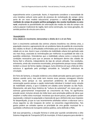 Eixo 2 do Programa de Governo do PSOL - Feira de Santana, 2ª versão, julho de 2012




especialmente entre a juventude. Assim, é importante considerar a necessidade de
uma iniciativa cultural como parte do processo de revitalização do campo: como
parte de um novo modelo educacional, propomos a radical (6) adequação à
realidade do campo do projeto político-pedagógico das escolas localizadas na zona
rural, ampliando as possibilidades de valorização dos modos de vida do campo e da
cultura popular tradicional da região, bem como construção, nas novas gerações, do
sentido positivo do vínculo com a terra.


TRANSPORTE
Uma cidade em movimento: democratizar o direito de ir e vir em Feira

Com o crescimento acelerado dos centros urbanos brasileiros nos últimos anos, a
população vivencia o agravamento de um problema típico do padrão de crescimento
das cidades no Brasil: as dificuldades enfrentadas para se deslocar dentro da própria
cidade em se vive. Assim é que a temática da mobilidade urbana tem ganhado cada
vez mais força, associada às reivindicações por melhorias na qualidade de vida e às
questões ambientais. Entendemos que a mobilidade urbana como o conjunto das
condições necessárias para que as pessoas se desloquem dentro das cidades de
forma fácil e eficiente, independente do tipo de veículo utilizado. Tais condições,
entretanto, ainda são raramente encontradas, principalmente porque nossas cidades
tendem a crescer de forma rápida e desigual, numa dinâmica em que a falta da infra-
estrutura é agudizada pelo privilégio concedido às “soluções” individuais de
circulação.

Em Feira de Santana, a situação evidencia uma cidade pensada apenas para quem se
desloca usando carro, mas onde nem mesmo essas pessoas conseguem trânsito
eficiente, tanto porque as vias apresentam problemas de sinalização e de
conservação quanto porque a opção motorizada individual é inviável como solução
de mobilidade urbana, o que é evidente em cidades como Salvador ou São Paulo.
Obviamente, até pela força histórica da “cultura do automóvel” em nosso país e o
estímulo governamental irresponsável ao crescimento da frota, há significativa
pressão social, inclusive através da mídia local, para promoção pública de obras que
ampliem a malha viária municipal. Iniciativas que duram pouco, pelo próprio caráter
equivocado, e deixam na população a impressão de que o dinheiro dos seus impostos
foi desperdiçado, já que as ruas recentemente asfaltadas voltam a esburacar com a
chuva seguinte ou são incapazes de conter os crescentes engarrafamentos. Tais
gastos podem ser evitados apenas se prioridade de uma gestão municipal for a
qualidade e eficiência do transporte coletivo público, como defende o PSOL.

Sob essa perspectiva, a situação feirense é ainda pior quando consideramos o dito
Sistema Integrado de Transporte (SIT) do município. A frota é pequena para atender à
                                                                                               12
 