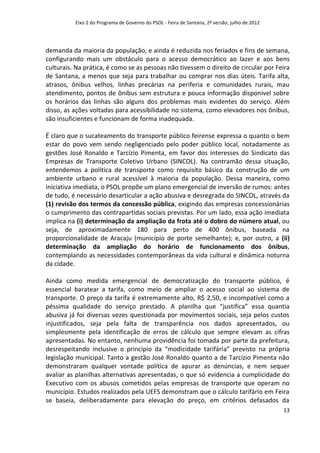 Eixo 2 do Programa de Governo do PSOL - Feira de Santana, 2ª versão, julho de 2012




demanda da maioria da população, e ainda é reduzida nos feriados e fins de semana,
configurando mais um obstáculo para o acesso democrático ao lazer e aos bens
culturais. Na prática, é como se as pessoas não tivessem o direito de circular por Feira
de Santana, a menos que seja para trabalhar ou comprar nos dias úteis. Tarifa alta,
atrasos, ônibus velhos, linhas precárias na periferia e comunidades rurais, mau
atendimento, pontos de ônibus sem estrutura e pouca informação disponível sobre
os horários das linhas são alguns dos problemas mais evidentes do serviço. Além
disso, as ações voltadas para acessibilidade no sistema, como elevadores nos ônibus,
são insuficientes e funcionam de forma inadequada.

É claro que o sucateamento do transporte público feirense expressa o quanto o bem
estar do povo vem sendo negligenciado pelo poder público local, notadamente as
gestões José Ronaldo e Tarcízio Pimenta, em favor dos interesses do Sindicato das
Empresas de Transporte Coletivo Urbano (SINCOL). Na contramão dessa situação,
entendemos a política de transporte como requisito básico da construção de um
ambiente urbano e rural acessível à maioria da população. Dessa maneira, como
iniciativa imediata, o PSOL propõe um plano emergencial de inversão de rumos: antes
de tudo, é necessário desarticular a ação abusiva e desregrada do SINCOL, através da
(1) revisão dos termos da concessão pública, exigindo das empresas concessionárias
o cumprimento das contrapartidas sociais previstas. Por um lado, essa ação imediata
implica na (i) determinação da ampliação da frota até o dobro do número atual, ou
seja, de aproximadamente 180 para perto de 400 ônibus, baseada na
proporcionalidade de Aracaju (município de porte semelhante); e, por outro, a (ii)
determinação da ampliação do horário de funcionamento dos ônibus,
contemplando as necessidades contemporâneas da vida cultural e dinâmica noturna
da cidade.

Ainda como medida emergencial de democratização do transporte público, é
essencial baratear a tarifa, como meio de ampliar o acesso social ao sistema de
transporte. O preço da tarifa é extremamente alto, R$ 2,50, e incompatível como a
péssima qualidade do serviço prestado. A planilha que “justifica” essa quantia
abusiva já foi diversas vezes questionada por movimentos sociais, seja pelos custos
injustificados, seja pela falta de transparência nos dados apresentados, ou
simplesmente pela identificação de erros de cálculo que sempre elevam as cifras
apresentadas. No entanto, nenhuma providência foi tomada por parte da prefeitura,
desrespeitando inclusive o princípio da “modicidade tarifária” previsto na própria
legislação municipal. Tanto a gestão José Ronaldo quanto a de Tarcízio Pimenta não
demonstraram qualquer vontade política de apurar as denúncias, e nem sequer
avaliar as planilhas alternativas apresentadas, o que só evidencia a cumplicidade do
Executivo com os abusos cometidos pelas empresas de transporte que operam no
município. Estudos realizados pela UEFS demonstram que o cálculo tarifário em Feira
se baseia, deliberadamente para elevação do preço, em critérios defasados da
                                                                                               13
 