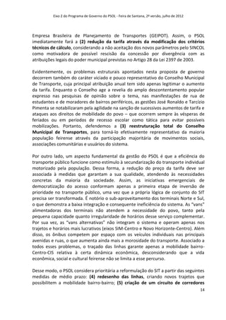 Eixo 2 do Programa de Governo do PSOL - Feira de Santana, 2ª versão, julho de 2012




Empresa Brasileira de Planejamento de Transportes (GEIPOT). Assim, o PSOL
imediatamente fará a (2) redução da tarifa através da modificação dos critérios
técnicos de cálculo, considerando a não aceitação dos novos parâmetros pelo SINCOL
como motivadora de possível rescisão da concessão por divergência com as
atribuições legais do poder municipal previstas no Artigo 28 da Lei 2397 de 2003.

Evidentemente, os problemas estruturais apontados nesta proposta de governo
decorrem também do caráter viciado e pouco representativo do Conselho Municipal
de Transporte, cuja principal atribuição anual tem sido apenas legitimar o aumento
da tarifa. Enquanto o Conselho age a revelia do amplo descontentamento popular
expresso nas pesquisas de opinião sobre o tema, nas manifestações de rua de
estudantes e de moradores de bairros periféricos, as gestões José Ronaldo e Tarcízio
Pimenta se notabilizaram pela agilidade na sanção de sucessivos aumentos de tarifa e
ataques aos direitos de mobilidade do povo – que ocorrem sempre às vésperas de
feriados ou em períodos de recesso escolar como tática para evitar possíveis
mobilizações. Portanto, defendemos a (3) reestruturação total do Conselho
Municipal de Transportes, para torná-lo efetivamente representativo da maioria
população feirense através da participação majoritária de movimentos sociais,
associações comunitárias e usuários do sistema.

Por outro lado, um aspecto fundamental da gestão do PSOL é que a eficiência do
transporte público funcione como estímulo à secundarização do transporte individual
motorizado pela população. Dessa forma, a redução do preço da tarifa deve ser
associada à medidas que garantam a sua qualidade, atendendo às necessidades
concretas da maioria da sociedade. Assim, as iniciativas emergenciais de
democratização do acesso conformam apenas a primeira etapa de inversão de
prioridade no transporte público, uma vez que a própria lógica de conjunto do SIT
precisa ser transformada. É notório o sub-aproveitamento dos terminais Norte e Sul,
o que demonstra a baixa integração e consequente ineficiência do sistema. As “vans”
alimentadoras dos terminais não atendem a necessidade do povo, tanto pela
pequena capacidade quanto irregularidade de horários desse serviço complementar.
Por sua vez, as “vans alternativas” não integram o sistema e operam apenas nos
trajetos e horários mais lucrativos (eixos SIM-Centro e Novo Horizonte-Centro). Além
disso, os ônibus competem por espaço com os veículos individuais nas principais
avenidas e ruas, o que aumenta ainda mais a morosidade do transporte. Associado a
todos esses problemas, o traçado das linhas garante apenas a mobilidade bairro-
Centro-CIS relativa à certa dinâmica econômica, desconsiderando que a vida
econômica, social e cultural feirense não se limita a esse percurso.

Desse modo, o PSOL considera prioritária a reformulação do SIT a partir das seguintes
medidas de médio prazo: (4) redesenho das linhas, criando novos trajetos que
possibilitem a mobilidade bairro-bairro; (5) criação de um circuito de corredores
                                                                                               14
 