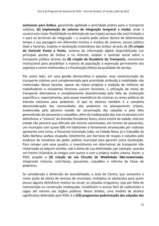 Eixo 2 do Programa de Governo do PSOL - Feira de Santana, 2ª versão, julho de 2012




exclusivos para ônibus, garantindo agilidade e prioridade prática para o transporte
coletivo; (6) implantação do sistema de integração temporal e modal, onde o
usuário tem maior flexibilidade na definição de seu trajeto porque não está limitado a
ir para os terminais de integração – o usuário pode utilizar dentro de determinado
tempo a sua passagem em diferentes trechos e modais do sistema; acesso público
total a horários, trajetos e localização instantânea dos ônibus através da (7) criação
do Controle Ponto a Ponto, sistema de informação digital disponibilizado nos
principais pontos de ônibus e na internet; ampliar o controle social sobre o
transporte público através da (8) criação da Ouvidoria do Transporte, mecanismo
institucional para possibilitar à maioria da população a expressão permanente dos
aspectos a serem melhorados e a fiscalização efetiva da qualidade do serviço.

Por outro lado, em uma gestão democrática e popular, essa reestruturação do
transporte coletivo será complementada pela prioridade atribuída à mobilidade não
motorizada. Nesse tocante, apesar do relevo propício e tradição de milhares de
trabalhadores e estudantes feirenses usarem bicicletas, a utilização de meios de
transporte alternativos é completamente desestimulada pela falta de sinalização
específica e, especialmente, pela quase inexistência de ciclovias ou áreas públicas de
trânsito exclusivo para pedestres. O que se observa também é a completa
desconsideração das necessidades dos pedestres no planejamento urbano,
evidenciada pelo péssimo estado de conservação das calçadas e pela falta
generalizada de passarelas e calçadões, além da inadequação das vias às pessoas com
deficiência: a “ciclovia” da Avenida Presidente Dutra, único trecho da cidade, está em
estado tão precário que dificulta até mesmo caminhadas; em termos de passarelas,
um município com quase 600 mil habitantes e fortemente atravessado por rodovias
apresenta uma única, a Passarela Conceição Lobo, na Cidade Nova; já o Calçadão da
Sales Barbosa acabou ocupado, totalmente, por barracas de roupas e calçados pela
ausência de iniciativas do poder público municipal para garantir outra localização.
Para romper com esse quadro, o investimento em alternativas de transporte não
motorizado só adquire sentido, sob a ótima de sua efetividade, por exemplo, quando
um trecho cicloviário se integra com outros e com a própria malha urbana. Assim, o
PSOL propõe a (9) criação de um Circuito de Mobilidade Não-motorizada,
integrando ciclovias, ciclo-faixas, passarelas, calçadões e reforma de faixas de
pedestres.

Se considerada a dimensão da acessibilidade, a área do Centro, que concentra a
maior parte da oferta de serviços do município, multiplica os obstáculos para quem
possui alguma deficiência motora ou visual: as calçadas irregulares, seja por falta de
manutenção ou construção inadequada, inviabilizam o acesso fácil de cadeirantes e
cegos até mesmo aos órgãos públicos. Nesse âmbito, uma medida de alcance
significativo defendida pelo PSOL é a (10) progressiva padronização das calçadas das

                                                                                               15
 