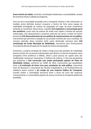 Eixo 2 do Programa de Governo do PSOL - Feira de Santana, 2ª versão, julho de 2012




áreas centrais da cidade, incluindo a sinalização voltada para a acessibilidade, através
de incentivos fiscais à adesão ao programa.

Uma vez que a prioridade da gestão será o transporte coletivo e não motorizado, as
medidas acima definidas buscam recuperar o Centro de Feira como espaço de
mobilidade privilegiada da maioria da população em lugar da atual importância
atribuída ao automóvel. Dessa forma, a gestão (11) implantará a sincronização geral
dos semáforos, como meio de ordenar de modo mais rápido o trânsito de veículos
motorizados, mas desestimulará a presença ostensiva de carros e motos no Centro
através do (12) desenvolvimento de uma política de estacionamento em via pública,
instrumento que permitirá a taxação ao uso privado irrestrito das ruas e avenidas. Os
recursos advindos dessa iniciativa terão como destinação exclusiva para (13)
constituição do Fundo Municipal de Mobilidade, mecanismo para financiamento
municipal da democratização da circulação da maioria da população.

Entretanto, a própria condução de médio e longo prazo das questões de mobilidade
precisa resultar de um processo democrático que destrua o trato do transporte como
compadrio entre prefeitura e SINCOL, afinal o povo precisa ser sujeito ativo das
modificações estruturais necessárias à melhoria do sistema. É sob essa perspectiva
que propomos a (14) construção com ampla participação popular do Plano de
Mobilidade Urbana, conforme Lei 12587 de 2012; instrumento que possibilitará
tanto a (i) instituição do Passe Livre para estudantes da rede pública, importante
meio de desonerar o orçamento das famílias trabalhadoras e de fortalecimento da
cidadania jovem, quanto a (ii) criação de uma Empresa Pública de Transporte,
visando mediar a contradição estrutural entre a busca do lucro das empresas
concessionárias e a necessidade popular de acesso universal ao transporte público de
qualidade.




                                                                                               16
 