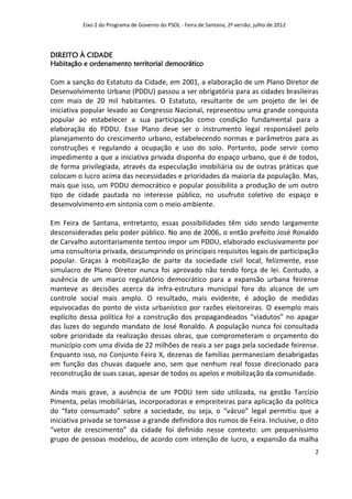 Eixo 2 do Programa de Governo do PSOL - Feira de Santana, 2ª versão, julho de 2012




DIREITO À CIDADE
Habitação e ordenamento territorial democrático

Com a sanção do Estatuto da Cidade, em 2001, a elaboração de um Plano Diretor de
Desenvolvimento Urbano (PDDU) passou a ser obrigatória para as cidades brasileiras
com mais de 20 mil habitantes. O Estatuto, resultante de um projeto de lei de
iniciativa popular levado ao Congresso Nacional, representou uma grande conquista
popular ao estabelecer a sua participação como condição fundamental para a
elaboração do PDDU. Esse Plano deve ser o instrumento legal responsável pelo
planejamento do crescimento urbano, estabelecendo normas e parâmetros para as
construções e regulando a ocupação e uso do solo. Portanto, pode servir como
impedimento a que a iniciativa privada disponha do espaço urbano, que é de todos,
de forma privilegiada, através da especulação imobiliária ou de outras práticas que
colocam o lucro acima das necessidades e prioridades da maioria da população. Mas,
mais que isso, um PDDU democrático e popular possibilita a produção de um outro
tipo de cidade pautada no interesse público, no usufruto coletivo do espaço e
desenvolvimento em sintonia com o meio ambiente.

Em Feira de Santana, entretanto, essas possibilidades têm sido sendo largamente
desconsideradas pelo poder público. No ano de 2006, o então prefeito José Ronaldo
de Carvalho autoritariamente tentou impor um PDDU, elaborado exclusivamente por
uma consultoria privada, descumprindo os principais requisitos legais de participação
popular. Graças à mobilização de parte da sociedade civil local, felizmente, esse
simulacro de Plano Diretor nunca foi aprovado não tendo força de lei. Contudo, a
ausência de um marco regulatório democrático para a expansão urbana feirense
manteve as decisões acerca da infra-estrutura municipal fora do alcance de um
controle social mais amplo. O resultado, mais evidente, é adoção de medidas
equivocadas do ponto de vista urbanístico por razões eleitoreiras. O exemplo mais
explícito dessa política foi a construção dos propagandeados “viadutos” no apagar
das luzes do segundo mandato de José Ronaldo. A população nunca foi consultada
sobre prioridade da realização dessas obras, que comprometeram o orçamento do
município com uma dívida de 22 milhões de reais a ser paga pela sociedade feirense.
Enquanto isso, no Conjunto Feira X, dezenas de famílias permaneciam desabrigadas
em função das chuvas daquele ano, sem que nenhum real fosse direcionado para
reconstrução de suas casas, apesar de todos os apelos e mobilização da comunidade.

Ainda mais grave, a ausência de um PDDU tem sido utilizada, na gestão Tarcízio
Pimenta, pelas imobiliárias, incorporadoras e empreiteiras para aplicação da política
do “fato consumado” sobre a sociedade, ou seja, o “vácuo” legal permitiu que a
iniciativa privada se tornasse a grande definidora dos rumos de Feira. Inclusive, o dito
“vetor de crescimento” da cidade foi definido nesse contexto: um pequeníssimo
grupo de pessoas modelou, de acordo com intenção de lucro, a expansão da malha
                                                                                               2
 