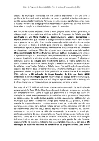 Eixo 2 do Programa de Governo do PSOL - Feira de Santana, 2ª versão, julho de 2012




urbana do município, resultando em um padrão excludente – de um lado, a
proliferação dos condomínios fechados; de outro, a periferização dos mais pobres
devido à especulação imobiliária. Forma de crescimento que aprofundou, ainda mais,
a ausência histórica de espaços públicos reservados ao usufruto da cidade e manteve
intocada a ocupação precária de inúmeras lagoas do município.

Em função das razões expostas acima, o PSOL propõe, como medida prioritária, o
diálogo amplo com a sociedade civil no âmbito do Congresso da Cidade, para (1)
construção de um Plano Diretor de Desenvolvimento Urbano Democrático e
Popular. Entendemos que “habitar” o espaço urbano vai além de morar nele: mais do
que a garantia de moradia, é necessária a promoção pública de diretrizes e metas
que garantam o direito à cidade para maioria da população. Em uma gestão
democrática e popular, essa dimensão da cidadania é articulada através de uma série
de dispositivos relativos ao PDDU. Em primeiro lugar, é essencial a previsão legal da
(2) descentralização da infra-estrutura de serviços públicos e privados, uma vez que
a hiperconcentração no Centro implica em problemas viários e, em especial, dificulta
o acesso igualitário a direitos sociais atendidos por esses serviços. O objetivo é
estimular, através da indução pelo investimento público, a relativa autonomia das
zonas urbanas em relação ao Centro, função já exercida de modo assistemático por
localidades como Tomba, Gabriela e Cidade Nova. Essa política de democratização
espacial dos direitos deve ser complementada, simultaneamente, por iniciativas que
garantam a melhor ocupação das áreas já dotadas de infra-estrutura. É assim que o
PSOL defende a (3) definição de Zonas Especiais de Interesse Social (ZEIS)
ambientais e para habitação popular, reserva legal de espaço dentro do município,
definida segundo interesses coletivos, voltada para a provisão de habitação integrada
à infra-estrutura de serviços públicos e parques verdes por zona urbana.

Em especial a ZEIS habitacional é uma contraposição ao modelo de localização do
programa Minha Casa Minha Vida, baseado na definição dos proponentes privados
dos empreendimentos. Como a lógica que predomina é a redução dos custos de
aquisição de terras, as empresas optam por áreas baratas e, geralmente, desprovidas
de escolas, postos de saúde, ônibus, praças e outros equipamentos públicos. Em um
município cujo déficit habitacional atinge pelo menos 80.000 pessoas, a ampla
maioria de empreendimentos conclusos ou em curso na cidade não suprirão essa
demanda, pois a maior parte deles é voltada para as famílias com renda entre 03 e 10
salários mínimos. Enquanto isso, a parcela da população que recebe de 0 a 03 salários
mínimos, e concentra mais de 60% da necessidade de moradia no município,
continua no entorno de áreas ambientalmente frágeis, com pouca ou nenhuma infra-
estrutura. Como se não bastasse os defeitos estruturais, a mídia local divulgou
inúmeros indícios do uso clientelista do programa pela gestão Tarcízio Pimenta,
especialmente no tocante à listagem dos contemplados. Propomos, por isso, a (4)
realização de auditoria das listas de beneficiários do programa Minha Casa Minha
                                                                                               3
 