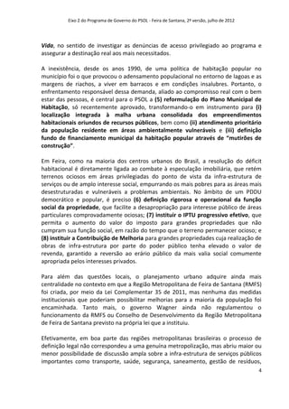 Eixo 2 do Programa de Governo do PSOL - Feira de Santana, 2ª versão, julho de 2012




Vida, no sentido de investigar as denúncias de acesso privilegiado ao programa e
assegurar a destinação real aos mais necessitados.

A inexistência, desde os anos 1990, de uma política de habitação popular no
município foi o que provocou o adensamento populacional no entorno de lagoas e as
margens de riachos, a viver em barracos e em condições insalubres. Portanto, o
enfrentamento responsável dessa demanda, aliado ao compromisso real com o bem
estar das pessoas, é central para o PSOL a (5) reformulação do Plano Municipal de
Habitação, só recentemente aprovado, transformando-o em instrumento para (i)
localização integrada à malha urbana consolidada dos empreendimentos
habitacionais oriundos de recursos públicos, bem como (ii) atendimento prioritário
da população residente em áreas ambientalmente vulneráveis e (iii) definição
fundo de financiamento municipal da habitação popular através de “mutirões de
construção”.

Em Feira, como na maioria dos centros urbanos do Brasil, a resolução do déficit
habitacional é diretamente ligada ao combate à especulação imobiliária, que retém
terrenos ociosos em áreas privilegiadas do ponto de vista da infra-estrutura de
serviços ou de amplo interesse social, empurrando os mais pobres para as áreas mais
desestruturadas e vulneráveis a problemas ambientais. No âmbito de um PDDU
democrático e popular, é preciso (6) definição rigorosa e operacional da função
social da propriedade, que facilite a desapropriação para interesse público de áreas
particulares comprovadamente ociosas; (7) instituir o IPTU progressivo efetivo, que
permita o aumento do valor do imposto para grandes propriedades que não
cumpram sua função social, em razão do tempo que o terreno permanecer ocioso; e
(8) instituir a Contribuição de Melhoria para grandes propriedades cuja realização de
obras de infra-estrutura por parte do poder público tenha elevado o valor de
revenda, garantido a reversão ao erário público da mais valia social comumente
apropriada pelos interesses privados.

Para além das questões locais, o planejamento urbano adquire ainda mais
centralidade no contexto em que a Região Metropolitana de Feira de Santana (RMFS)
foi criada, por meio da Lei Complementar 35 de 2011, mas nenhuma das medidas
institucionais que poderiam possibilitar melhorias para a maioria da população foi
encaminhada. Tanto mais, o governo Wagner ainda não regulamentou o
funcionamento da RMFS ou Conselho de Desenvolvimento da Região Metropolitana
de Feira de Santana previsto na própria lei que a instituiu.

Efetivamente, em boa parte das regiões metropolitanas brasileiras o processo de
definição legal não correspondeu a uma genuína metropolização, mas abriu maior ou
menor possibilidade de discussão ampla sobre a infra-estrutura de serviços públicos
importantes como transporte, saúde, segurança, saneamento, gestão de resíduos,
                                                                                               4
 