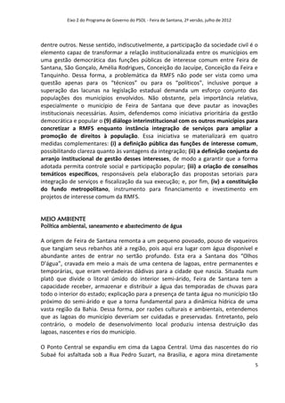 Eixo 2 do Programa de Governo do PSOL - Feira de Santana, 2ª versão, julho de 2012




dentre outros. Nesse sentido, indiscutivelmente, a participação da sociedade civil é o
elemento capaz de transformar a relação institucionalizada entre os municípios em
uma gestão democrática das funções públicas de interesse comum entre Feira de
Santana, São Gonçalo, Amélia Rodrigues, Conceição do Jacuípe, Conceição da Feira e
Tanquinho. Dessa forma, a problemática da RMFS não pode ser vista como uma
questão apenas para os “técnicos” ou para os “políticos”, inclusive porque a
superação das lacunas na legislação estadual demanda um esforço conjunto das
populações dos municípios envolvidos. Não obstante, pela importância relativa,
especialmente o município de Feira de Santana que deve pautar as inovações
institucionais necessárias. Assim, defendemos como iniciativa prioritária da gestão
democrática e popular o (9) diálogo interinstitucional com os outros municípios para
concretizar a RMFS enquanto instância integração de serviços para ampliar a
promoção de direitos à população. Essa iniciativa se materializará em quatro
medidas complementares: (i) a definição pública das funções de interesse comum,
possibilitando clareza quanto às vantagens da integração; (ii) a definição conjunta do
arranjo institucional de gestão desses interesses, de modo a garantir que a forma
adotada permita controle social e participação popular; (iii) a criação de conselhos
temáticos específicos, responsáveis pela elaboração das propostas setoriais para
integração de serviços e fiscalização da sua execução; e, por fim, (iv) a constituição
do fundo metropolitano, instrumento para financiamento e investimento em
projetos de interesse comum da RMFS.


MEIO AMBIENTE
Política ambiental, saneamento e abastecimento de água

A origem de Feira de Santana remonta a um pequeno povoado, pouso de vaqueiros
que tangiam seus rebanhos até a região, pois aqui era lugar com água disponível e
abundante antes de entrar no sertão profundo. Esta era a Santana dos “Olhos
D’água”, cravada em meio a mais de uma centena de lagoas, entre permanentes e
temporárias, que eram verdadeiras dádivas para a cidade que nascia. Situada num
platô que divide o litoral úmido do interior semi-árido, Feira de Santana tem a
capacidade receber, armazenar e distribuir a água das temporadas de chuvas para
todo o interior do estado; explicação para a presença de tanta água no município tão
próximo do semi-árido e que a torna fundamental para a dinâmica hídrica de uma
vasta região da Bahia. Dessa forma, por razões culturais e ambientais, entendemos
que as lagoas do município deveriam ser cuidadas e preservadas. Entretanto, pelo
contrário, o modelo de desenvolvimento local produziu intensa destruição das
lagoas, nascentes e rios do município.

O Ponto Central se expandiu em cima da Lagoa Central. Uma das nascentes do rio
Subaé foi asfaltada sob a Rua Pedro Suzart, na Brasília, e agora mina diretamente
                                                                                               5
 