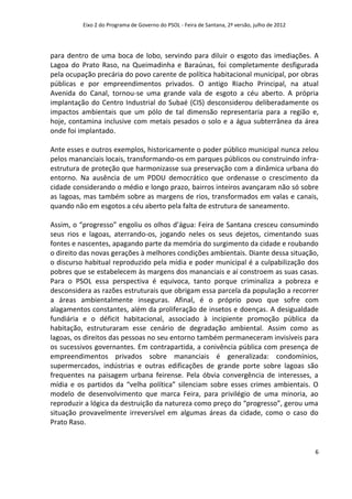 Eixo 2 do Programa de Governo do PSOL - Feira de Santana, 2ª versão, julho de 2012




para dentro de uma boca de lobo, servindo para diluir o esgoto das imediações. A
Lagoa do Prato Raso, na Queimadinha e Baraúnas, foi completamente desfigurada
pela ocupação precária do povo carente de política habitacional municipal, por obras
públicas e por empreendimentos privados. O antigo Riacho Principal, na atual
Avenida do Canal, tornou-se uma grande vala de esgoto a céu aberto. A própria
implantação do Centro Industrial do Subaé (CIS) desconsiderou deliberadamente os
impactos ambientais que um pólo de tal dimensão representaria para a região e,
hoje, contamina inclusive com metais pesados o solo e a água subterrânea da área
onde foi implantado.

Ante esses e outros exemplos, historicamente o poder público municipal nunca zelou
pelos mananciais locais, transformando-os em parques públicos ou construindo infra-
estrutura de proteção que harmonizasse sua preservação com a dinâmica urbana do
entorno. Na ausência de um PDDU democrático que ordenasse o crescimento da
cidade considerando o médio e longo prazo, bairros inteiros avançaram não só sobre
as lagoas, mas também sobre as margens de rios, transformados em valas e canais,
quando não em esgotos a céu aberto pela falta de estrutura de saneamento.

Assim, o “progresso” engoliu os olhos d’água: Feira de Santana cresceu consumindo
seus rios e lagoas, aterrando-os, jogando neles os seus dejetos, cimentando suas
fontes e nascentes, apagando parte da memória do surgimento da cidade e roubando
o direito das novas gerações à melhores condições ambientais. Diante dessa situação,
o discurso habitual reproduzido pela mídia e poder municipal é a culpabilização dos
pobres que se estabelecem às margens dos mananciais e aí constroem as suas casas.
Para o PSOL essa perspectiva é equivoca, tanto porque criminaliza a pobreza e
desconsidera as razões estruturais que obrigam essa parcela da população a recorrer
a áreas ambientalmente inseguras. Afinal, é o próprio povo que sofre com
alagamentos constantes, além da proliferação de insetos e doenças. A desigualdade
fundiária e o déficit habitacional, associado à incipiente promoção pública da
habitação, estruturaram esse cenário de degradação ambiental. Assim como as
lagoas, os direitos das pessoas no seu entorno também permaneceram invisíveis para
os sucessivos governantes. Em contrapartida, a conivência pública com presença de
empreendimentos privados sobre mananciais é generalizada: condomínios,
supermercados, indústrias e outras edificações de grande porte sobre lagoas são
frequentes na paisagem urbana feirense. Pela óbvia convergência de interesses, a
mídia e os partidos da “velha política” silenciam sobre esses crimes ambientais. O
modelo de desenvolvimento que marca Feira, para privilégio de uma minoria, ao
reproduzir a lógica da destruição da natureza como preço do “progresso”, gerou uma
situação provavelmente irreversível em algumas áreas da cidade, como o caso do
Prato Raso.


                                                                                               6
 