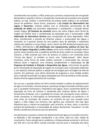 Eixo 2 do Programa de Governo do PSOL - Feira de Santana, 2ª versão, julho de 2012




Considerando esse quadro, o PSOL avalia que o primeiro compromisso de uma gestão
democrática e popular é tornar a situação dos mananciais do município uma questão
pública, ou seja, ampliar o conhecimento do próprio poder público e da sociedade
acerca do problema. Dessa forma, propomos a (1) criação do Observatório das
Lagoas e Nascentes, instituto público com as atribuições permanentes de (i)
produção de dados que permitam diagnosticar e acompanhar a situação desses
corpos d’água, (ii) fomento da memória acerca dos olhos d’água como forma de
resgate da história local e sensibilização da população para a preservação e (iii)
elaboração de alternativas técnicas para recuperação de áreas degradadas. Além
disso, considerando a pressão da dinâmica urbana, a preservação das lagoas e
nascentes só é possível através de uma política ativa de definição e isolamento
relativo dos espelhos e cursos d’água. Assim, dentro da ZEIS Ambiental proposta para
o PDDU, defendemos a (2) delimitação com equipamentos públicos de lazer das
áreas de lagoas integradas à malha urbana, tanto como medida de proteção efetiva
quanto como iniciativa ante o problema da falta de áreas verdes no município. Dessa
maneira, o PSOL entende que Feira de Santana só voltará a ser conhecida como
“Círculo das Águas” se também se tornar uma “cidade-parque”. Além dessas
iniciativas, como forma do poder público estimular a preservação dos recursos
hídricos locais e regionais, uma iniciativa complementar é implantação do (3)
Programa de Combate à Poluição e Desperdício das Águas, instrumento de gestão
para a fiscalização da disposição do esgoto no município; para a educação ambiental;
e, em especial, estímulo público à adoção de tecnologias para reciclagem de óleo de
cozinha. Em particular, essa última dimensão do programa é uma medida simples
para a redução da poluição nas águas despejadas por Feira de Santana no Rio Jacuípe,
destino final do esgoto doméstico do município.

Por sua vez, a questão hídrica em Feira remete também à política de abastecimento
de água no município, inclusive porque a presença da água encanada contribuiu para
que a sociedade minimizasse a importância das lagoas. Assim, atualmente 84,6% da
população de Feria de Santana é abastecida pela Empresa Baiana de Águas e
Saneamento (Embasa), mas a qualidade do serviço não acompanha esses números,
sendo constantes as interrupções no fornecimento, sobretudo nas periferias e na
zona norte do município. No entanto, ao contrário do que essa situação possa
sugerir, a falta d’água nas torneiras não significa que realmente não haja água
disponível para a maioria da população: pelo contrário, se deve, antes, à estrutura
precária de distribuição e à necessidade de realizar diariamente “manobras” na rede
devido a problemas estruturais que ela apresenta.

Isso demonstra o quanto o sistema de abastecimento de água no município encontra-
se defasado e não consegue acompanhar o seu ritmo, cada vez mais, rápido de
crescimento. Como solução para o problema, a Embasa planeja aumentar a tarifa em
até 33% até o ano de 2014, visando arrecadar recursos para a realização das obras
                                                                                               7
 