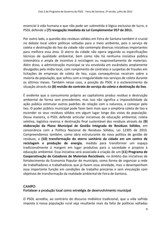Eixo 2 do Programa de Governo do PSOL - Feira de Santana, 2ª versão, julho de 2012




essencial à vida humana e que não pode ser submetida à lógica exclusiva de lucro, o
PSOL defende a (7) revogação imediata da Lei Complementar 057 de 2011.

Por outro lado, a questão dos resíduos sólidos em Feira de Santana também é crucial
no debate local sobre políticas voltadas para o meio ambiente, pois o serviço de
coleta e destinação do lixo da cidade não contempla diversas iniciativas importantes
para melhora essa área. O aterro da cidade não opera seguindo as especificações
técnicas de qualidade ambiental, bem como não há nenhuma iniciativa pública
sistemática e ampla de incentivo à reciclagem ou reaproveitamento de materiais.
Além disso, a administração municipal se viu envolvida em escândalos amplamente
divulgados pela mídia local, com rompimento de contratos e suspeitas de fraudes em
licitações de empresas de coleta de lixo, cujas consequências recaíram sobre a
maioria da população, que sofreu com a irregularidade nos serviços de coleta durante
os últimos meses. Também nesse caso, a posição do PSOL é o esclarecimento da
situação através da (8) revisão do contrato de serviço da coleta e destinação do lixo.

É evidente que o consumismo próprio ao capitalismo produz resíduo e destruição
ambiental de forma sem precedentes, mas isso não significa a impossibilidade da
ação pública estimular outros padrões de relação com a natureza, a começar pelo
lixo. O poder público municipal pode fazer bem mais que a simplória coleta de lixo e
esconder os seus resíduos sólidos em algum lugar longe das vistas da população.
Dessa maneira, o PSOL defende articular iniciativas de educação ambiental, coleta
seletiva, logística reversa e destinação final sustentável dos resíduos através da (9)
elaboração da Plano Municipal de Gestão Integrada de Resíduos Sólidos, em
consonância com a Política Nacional de Resíduos Sólidos, Lei 12305 de 2010.
Compreendemos também, como obra estruturante da nova política de gestão de
resíduos, a (10) transformação do aterro sanitário da cidade em um centro de
reciclagem e produção de energia, medida para transformar um espaço
tradicionalmente à margem em lugar produtivo para a sociedade e propício à
educação ambiental. Essa iniciativa será associada à criação de um (11) Programa de
Cooperativação de Catadores de Materiais Recicláveis, no âmbito das iniciativas de
fortalecimento da Economia Popular do município, como forma de organizar a rede
de trabalhadores e trabalhadoras que já fazem essa atividade, mas a desempenham
essa importante função em condições de trabalho precárias e sem vinculação com
objetivos de transformação da realidade ambiental de Feira de Santana.


CAMPO
Fortalecer a produção local como estratégia de desenvolvimento municipal

O PSOL acredita, ao contrário do discurso midiático tradicional, que a vida sofrida
imposta à nossa população rural seja resultante mais da falta de políticas voltadas
                                                                                               9
 